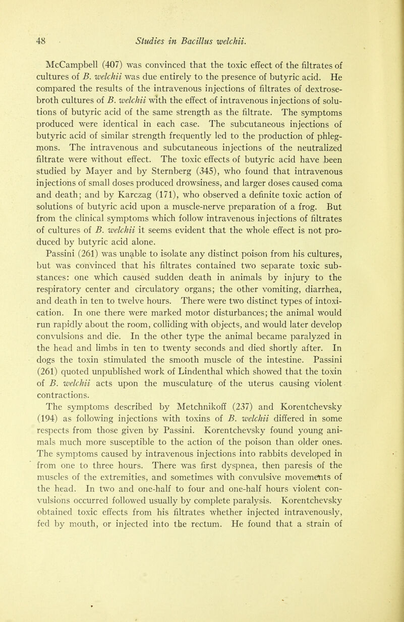 McCampbell (407) was convinced that the toxic effect of the filtrates of cultures of B. welchii was due entirely to the presence of butyric acid. He compared the results of the intravenous injections of filtrates of dextrose- broth cultures of B. welchii with the effect of intravenous injections of solu- tions of butyric acid of the same strength as the filtrate. The symptoms produced were identical in each case. The subcutaneous injections of butyric acid of similar strength frequently led to the production of phleg- mons. The intravenous and subcutaneous injections of the neutralized filtrate were without effect. The toxic effects of butyric acid have been studied by Mayer and by Sternberg (345), who found that intravenous injections of small doses produced drowsiness, and larger doses caused coma and death; and by Karczag (171), who observed a definite toxic action of solutions of butyric acid upon a muscle-nerve preparation of a frog. But from the clinical symptoms which follow intravenous injections of filtrates of cultures of B. welchii it seems evident that the whole effect is not pro- duced by butyric acid alone. Passini (261) was unable to isolate any distinct poison from his cultures, but was convinced that his filtrates contained two separate toxic sub- stances: one which caused sudden death in animals by injury to the respiratory center and circulatory organs; the other vomiting, diarrhea, and death in ten to twelve hours. There were two distinct types of intoxi- cation. In one there were marked motor disturbances; the animal would run rapidly about the room, colliding with objects, and would later develop convulsions and die. In the other type the animal became paralyzed in the head and limbs in ten to twenty seconds and died shortly after. In dogs the toxin stimulated the smooth muscle of the intestine. Passini (261) quoted unpublished work of Lindenthal which showed that the toxin of B. welchii acts upon the musculature of the uterus causing violent contractions. The symptoms described by Metchnikoff (237) and Korentchevsky (194) as following injections with toxins of B. welchii differed in some respects from those given by Passini. Korentchevsky found young ani- mals much more susceptible to the action of the poison than older ones. The symptoms caused by -intravenous injections into rabbits developed in from one to three hours. There was first dyspnea, then paresis of the muscles of the extremities, and sometimes with convulsive movements of the head. In two and one-half to four and one-half hours violent con- vulsions occurred followed usually by complete paralysis. Korentchevsky obtained toxic effects from his filtrates whether injected intravenously, fed by mouth, or injected into the rectum. He found that a strain of