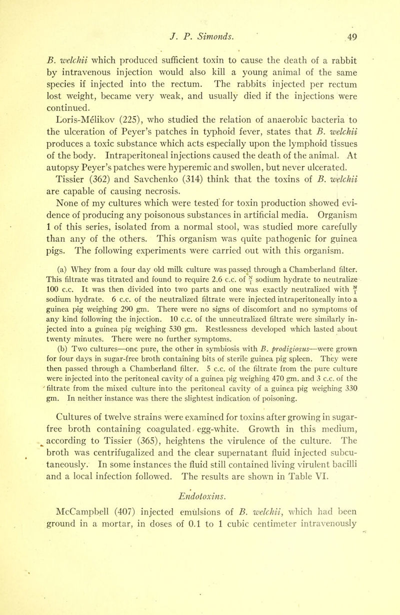 B. welchii which produced sufficient toxin to cause the death of a rabbit by intravenous injection would also kill a young animal of the same species if injected into the rectum. The rabbits injected per rectum lost weight, became very weak, and usually died if the injections were continued. Loris-Melikov (225), who studied the relation of anaerobic bacteria to the ulceration of Peyer's patches in typhoid fever, states that B. welchii produces a toxic substance which acts especially upon the lymphoid tissues of the body. Intraperitoneal injections caused the death of the animal. At autopsy Peyer's patches were hyperemic and swollen, but never ulcerated. Tissier (362) and Savchenko (314) think that the toxins of B. welchii are capable of causing necrosis. None of my cultures which were tested for toxin production showed evi- dence of producing any poisonous substances in artificial media. Organism 1 of this series, isolated from a normal stool, was studied more carefully than any of the others. This organism was quite pathogenic for guinea pigs. The following experiments were carried out with this organism. (a) Whey from a four day old milk culture was passed through a Chamberland filter. This filtrate was titrated and found to require 2.6 c.c. of j sodium hydrate to neutralize 100 c.c. It was then divided into two parts and one was exactly neutralized with ^ sodium hydrate. 6 c.c. of the neutralized filtrate were injected intraperitoneally into a guinea pig weighing 290 gm. There were no signs of discomfort and no symptoms ;of any kind following the injection. 10 c.c. of the unneutralized filtrate were similarly in- jected into a guinea pig weighing 530 gm. Restlessness developed which lasted about twenty minutes. There were no further symptoms. (b) Two cultures—one pure, the other in symbiosis with B. prodigiosus—were grown for four days in sugar-free broth containing bits of sterile guinea pig spleen. They were then passed through a Chamberland filter. 5 c.c. of the filtrate from the pure culture were injected into the peritoneal cavity of a guinea pig weighing 470 gm. and 3 c.c. of the > filtrate from the mixed culture into the peritoneal cavity of a guinea pig weighing 330 gm. In neither instance was there the slightest indication of poisoning. Cultures of twelve strains were examined for toxins after growing in sugar- free broth containing coagulated - egg-white. Growth in this medium, according to Tissier (365), heightens the virulence of the culture. The broth was centrifugalized and the clear supernatant fluid injected subcu- taneously. In some instances the fluid still contained living virulent bacilli and a local infection followed. The results are shown in Table VI. Endotoxins. McCampbell (407) injected emulsions of B. welchii, which had been ground in a mortar, in doses of 0.1 to 1 cubic centimeter intravenously