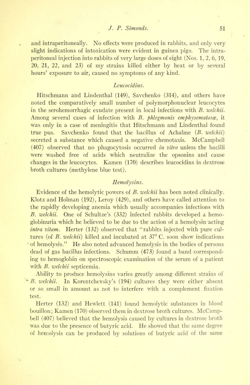 and intraperitoneally. No effects were produced in rabbits, and only very slight indications of intoxication were evident in guinea pigs. The intra- peritoneal injection into rabbits of very large doses of eight (Nos. 1, 2, 6, 19, 20, 21, 22, and 23) of my strains killed either by heat or by several hours' exposure to air, caused no symptoms of any kind. Leucocidins. Hitschmann and Lindenthal (149), Savchenko (314), and others have noted the comparatively small number of polymorphonuclear leucocytes in the serohemorrhagic exudate present in local infections with B. welchii. Among several cases of infection with B. phlegmonis emphysematosa, it was only in a case of meningitis that Hitschmann and Lindenthal found true pus. Savchenko found that the bacillus of Achalme (B. welchii) secreted a substance which caused a negative chemotaxis. McCampbell (407) observed that no phagocytosis occurred in vitro unless the bacilli were washed free of acids which neutralize the opsonins and cause changes in the leucocytes. Kamen (170) describes leucocidins in dextrose broth cultures (methylene blue test). Hemolysins. Evidence of the hemolytic powers of B. welchii has been noted clinically. Ktotz and Holman (192), Leroy (429), and others have called attention to the rapidly developing anemia which usually accompanies infections with B. welchii. One of Schultze's (332) infected rabbits developed a hemo- globinuria which he believed to be due to the action of a hemolysin acting intra vitam. Herter (132) observed that rabbits injected with pure cul- tures (of B. welchii) killed and incubated at 37° C. soon show indications y of hemolysis. He also noted advanced hemolysis in the bodies of persons dead of gas bacillus infections. Schumm (473) found a band correspond- ing to hemoglobin on spectroscopic examination of the serum of a patient with B. welchii septicemia. Ability to produce hemolysins varies greatly among different strains of * B. welchii. In Korentchevsky's (194) cultures they were either absent or so small in amount as not to interfere with a complement fixation test. Herter (132) and Hewlett (141) found hemolytic substances in blood bouillon; Kamen (170) observed them in dextrose broth cultures. McCamp- bell (407) believed that the hemolysis caused by cultures in dextrose broth was due to the presence of butyric acid. He showed that the same degree of hemolysis can be produced by solutions of butyric acid of the same