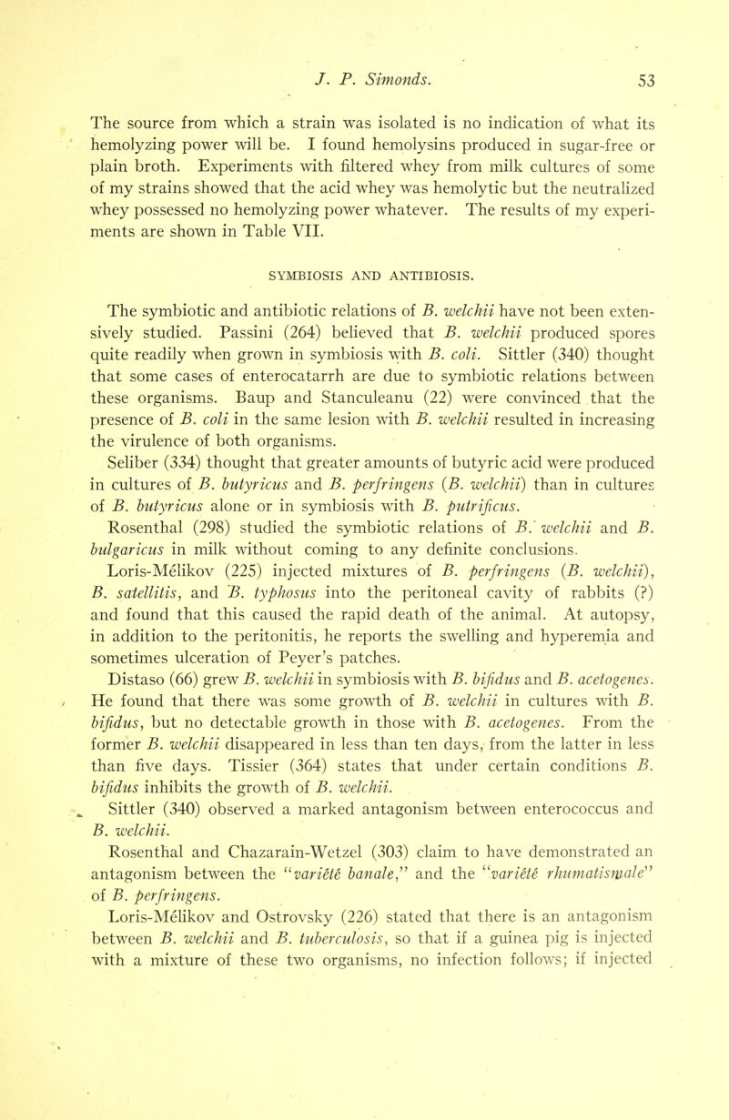 The source from which a strain was isolated is no indication of what its hemolyzing power will be. I found hemolysins produced in sugar-free or plain broth. Experiments with filtered whey from milk cultures of some of my strains showed that the acid whey was hemolytic but the neutralized whey possessed no hemolyzing power whatever. The results of my experi- ments are shown in Table VII. SYMBIOSIS AND ANTIBIOSIS. The symbiotic and antibiotic relations of B. welchii have not been exten- sively studied. Passini (264) believed that B. welchii produced spores quite readily when grown in symbiosis with B. coli. Sittler (340) thought that some cases of enterocatarrh are due to symbiotic relations between these organisms. Baup and Stanculeanu (22) were convinced that the presence of B. coli in the same lesion with B. welchii resulted in increasing the virulence of both organisms. Seliber (334) thought that greater amounts of butyric acid were produced in cultures of B. butyricus and B. perfringens (B. welchii) than in cultures of B. butyricus alone or in symbiosis with B. putrificus. Rosenthal (298) studied the symbiotic relations of B. welchii and B. bulgaricus in milk without coming to any definite conclusions. Loris-Melikov (225) injected mixtures of B. perfringens (B. welchii), B. satellitis, and B. typhosus into the peritoneal cavity of rabbits (?) and found that this caused the rapid death of the animal. At autopsy, in addition to the peritonitis, he reports the swelling and hyperemia and sometimes ulceration of Peyer's patches. Distaso (66) grew B. welchii in symbiosis with B. bifidus and B. acetogenes. He found that there was some growth of B. welchii in cultures with B. bifidus, but no detectable growth in those with B. acetogenes. From the former B. welchii disappeared in less than ten days, from the latter in less than five days. Tissier (364) states that under certain conditions B. bifidus inhibits the growth of B. welchii. Sittler (340) observed a marked antagonism between enterococcus and B. welchii. Rosenthal and Chazarain-Wetzel (303) claim to have demonstrated an antagonism between the variete handle and the variete rhumatisrnale of B. perfringens. Loris-Melikov and Ostrovsky (226) stated that there is an antagonism between B. welchii and B. tuberculosis, so that if a guinea pig is injected with a mixture of these two organisms, no infection follows; if injected