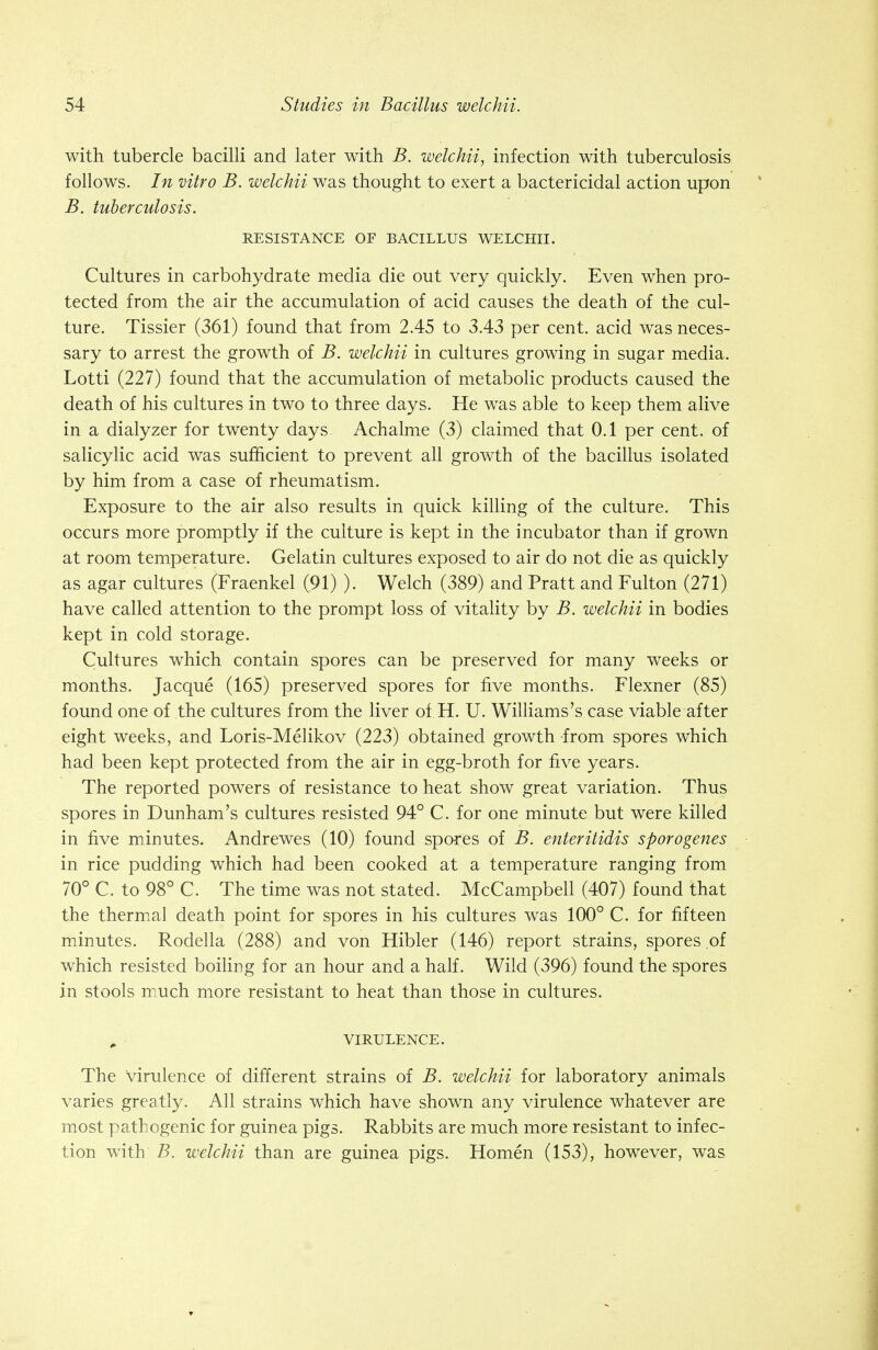 with tubercle bacilli and later with B. welchii, infection with tuberculosis follows. In vitro B. welchii was thought to exert a bactericidal action upon B. tuberculosis. RESISTANCE OF BACILLUS WELCHII. Cultures in carbohydrate media die out very quickly. Even when pro- tected from the air the accumulation of acid causes the death of the cul- ture. Tissier (361) found that from 2.45 to 3.43 per cent, acid was neces- sary to arrest the growth of B. welchii in cultures growing in sugar media. Lotti (227) found that the accumulation of metabolic products caused the death of his cultures in two to three days. He was able to keep them alive in a dialyzer for twenty days Achalme (3) claimed that 0.1 per cent, of salicylic acid was sufficient to prevent all growth of the bacillus isolated by him from a case of rheumatism. Exposure to the air also results in quick killing of the culture. This occurs more promptly if the culture is kept in the incubator than if grown at room temperature. Gelatin cultures exposed to air do not die as quickly as agar cultures (Fraenkel (91) ). Welch (389) and Pratt and Fulton (271) have called attention to the prompt loss of vitality by B. welchii in bodies kept in cold storage. Cultures which contain spores can be preserved for many weeks or months. Jacque (165) preserved spores for five months. Flexner (85) found one of the cultures from the liver of H. U. Williams's case viable after eight weeks, and Loris-Melikov (223) obtained growth from spores which had been kept protected from the air in egg-broth for five years. The reported powers of resistance to heat show great variation. Thus spores in Dunham's cultures resisted 94° C. for one minute but were killed in five minutes. Andrewes (10) found spores of B. enteritidis sporogenes in rice pudding which had been cooked at a temperature ranging from 70° C. to 98° C. The time was not stated. McCampbell (407) found that the thermal death point for spores in his cultures was 100° C. for fifteen minutes. Rodella (288) and von Hibler (146) report strains, spores of which resisted boiling for an hour and a half. Wild (396) found the spores in stools much more resistant to heat than those in cultures. VIRULENCE. The Virulence of different strains of B. welchii for laboratory animals varies greatly. All strains which have shown any virulence whatever are most pathogenic for guinea pigs. Rabbits are much more resistant to infec- tion with B. welchii than are guinea pigs. Homen (153), however, was