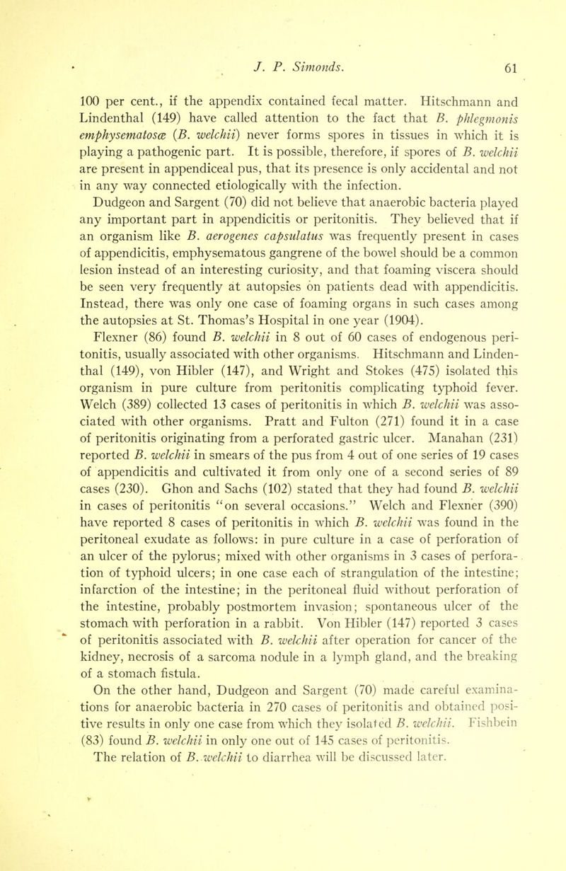 100 per cent., if the appendix contained fecal matter. Hitschmann and Lindenthal (149) have called attention to the fact that B. phlegmonis emphysematosa (B. welchii) never forms spores in tissues in which it is playing a pathogenic part. It is possible, therefore, if spores of B. welchii are present in appendiceal pus, that its presence is only accidental and not in any way connected etiologically with the infection. Dudgeon and Sargent (70) did not believe that anaerobic bacteria played any important part in appendicitis or peritonitis. They believed that if an organism like B. aerogenes capsulatus was frequently present in cases of appendicitis, emphysematous gangrene of the bowel should be a common lesion instead of an interesting curiosity, and that foaming viscera should be seen very frequently at autopsies on patients dead with appendicitis. Instead, there was only one case of foaming organs in such cases among the autopsies at St. Thomas's Hospital in one year (1904). Flexner (86) found B. welchii in 8 out of 60 cases of endogenous peri- tonitis, usually associated with other organisms. Hitschmann and Linden- thai (149), von Hibler (147), and Wright and Stokes (475) isolated this organism in pure culture from peritonitis complicating typhoid fever. Welch (389) collected 13 cases of peritonitis in which B. welchii was asso- ciated with other organisms. Pratt and Fulton (271) found it in a case of peritonitis originating from a perforated gastric ulcer. Manahan (231) reported B. welchii in smears of the pus from 4 out of one series of 19 cases of appendicitis and cultivated it from only one of a second series of 89 cases (230). Ghon and Sachs (102) stated that they had found B. welchii in cases of peritonitis on several occasions. Welch and Flexner (390) have reported 8 cases of peritonitis in which B. welchii was found in the peritoneal exudate as follows: in pure culture in a case of perforation of an ulcer of the pylorus; mixed with other organisms in 3 cases of perfora-. tion of typhoid ulcers; in one case each of strangulation of the intestine; infarction of the intestine; in the peritoneal fluid without perforation of the intestine, probably postmortem invasion; spontaneous ulcer of the stomach with perforation in a rabbit. Von Hibler (147) reported 3 cases of peritonitis associated with B. welchii after operation for cancer of the kidney, necrosis of a sarcoma nodule in a lymph gland, and the breaking of a stomach fistula. On the other hand, Dudgeon and Sargent (70) made careful examina- tions for anaerobic bacteria in 270 cases of peritonitis and obtained posi- tive results in only one case from which they isolated B. welchii. Fishbein (83) found B. welchii in only one out of 145 cases of peritonitis. The relation of B. welchii to diarrhea will be discussed later.