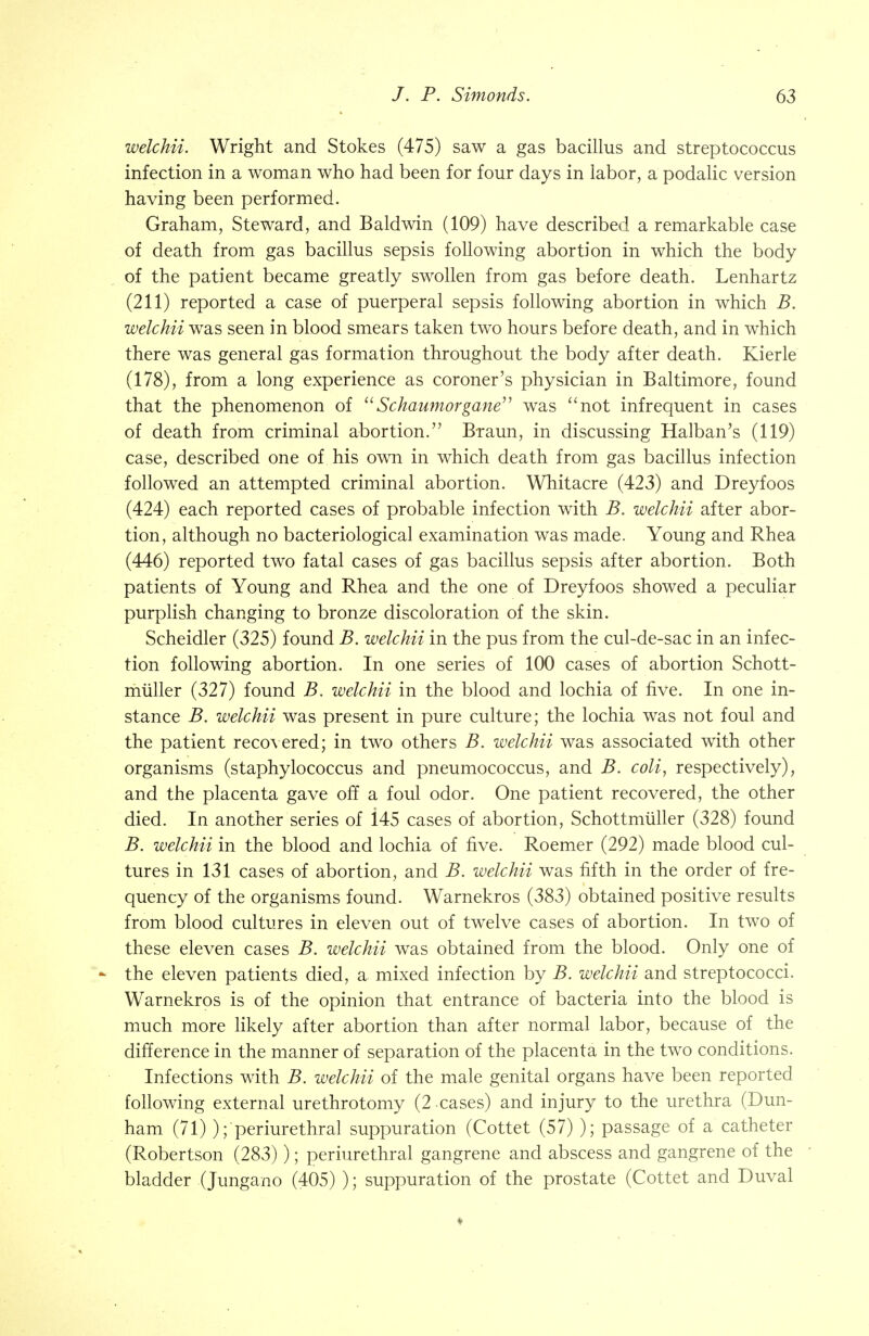 welchii. Wright and Stokes (475) saw a gas bacillus and streptococcus infection in a woman who had been for four days in labor, a podalic version having been performed. Graham, Steward, and Baldwin (109) have described a remarkable case of death from gas bacillus sepsis following abortion in which the body of the patient became greatly swollen from gas before death. Lenhartz (211) reported a case of puerperal sepsis following abortion in which B. welchii was seen in blood smears taken two hours before death, and in which there was general gas formation throughout the body after death. Kierle (178), from a long experience as coroner's physician in Baltimore, found that the phenomenon of 'Schaumorgane was not infrequent in cases of death from criminal abortion. Braun, in discussing Halban's (119) case, described one of his own in which death from gas bacillus infection followed an attempted criminal abortion. Whitacre (423) and Dreyfoos (424) each reported cases of probable infection with B. welchii after abor- tion, although no bacteriological examination was made. Young and Rhea (446) reported two fatal cases of gas bacillus sepsis after abortion. Both patients of Young and Rhea and the one of Dreyfoos showed a peculiar purplish changing to bronze discoloration of the skin. Scheidler (325) found B. welchii in the pus from the cul-de-sac in an infec- tion following abortion. In one series of 100 cases of abortion Schott- muller (327) found B. welchii in the blood and lochia of five. In one in- stance B. welchii was present in pure culture; the lochia was not foul and the patient recovered; in two others B. welchii was associated with other organisms (staphylococcus and pneumococcus, and B. coli, respectively), and the placenta gave off a foul odor. One patient recovered, the other died. In another series of i45 cases of abortion, Schottmiiller (328) found B. welchii in the blood and lochia of five. Roemer (292) made blood cul- tures in 131 cases of abortion, and B. welchii was fifth in the order of fre- quency of the organisms found. Warnekros (383) obtained positive results from blood cultures in eleven out of twelve cases of abortion. In two of these eleven cases B. welchii was obtained from the blood. Only one of - the eleven patients died, a mixed infection by B. welchii and streptococci. Warnekros is of the opinion that entrance of bacteria into the blood is much more likely after abortion than after normal labor, because of the difference in the manner of separation of the placenta in the two conditions. Infections with B. welchii of the male genital organs have been reported following external urethrotomy (2 cases) and injury to the urethra (Dun- ham (71) ); periurethral suppuration (Cottet (57) ); passage of a catheter (Robertson (283) ); periurethral gangrene and abscess and gangrene of the bladder (Jungano (405) ); suppuration of the prostate (Cottet and Duval