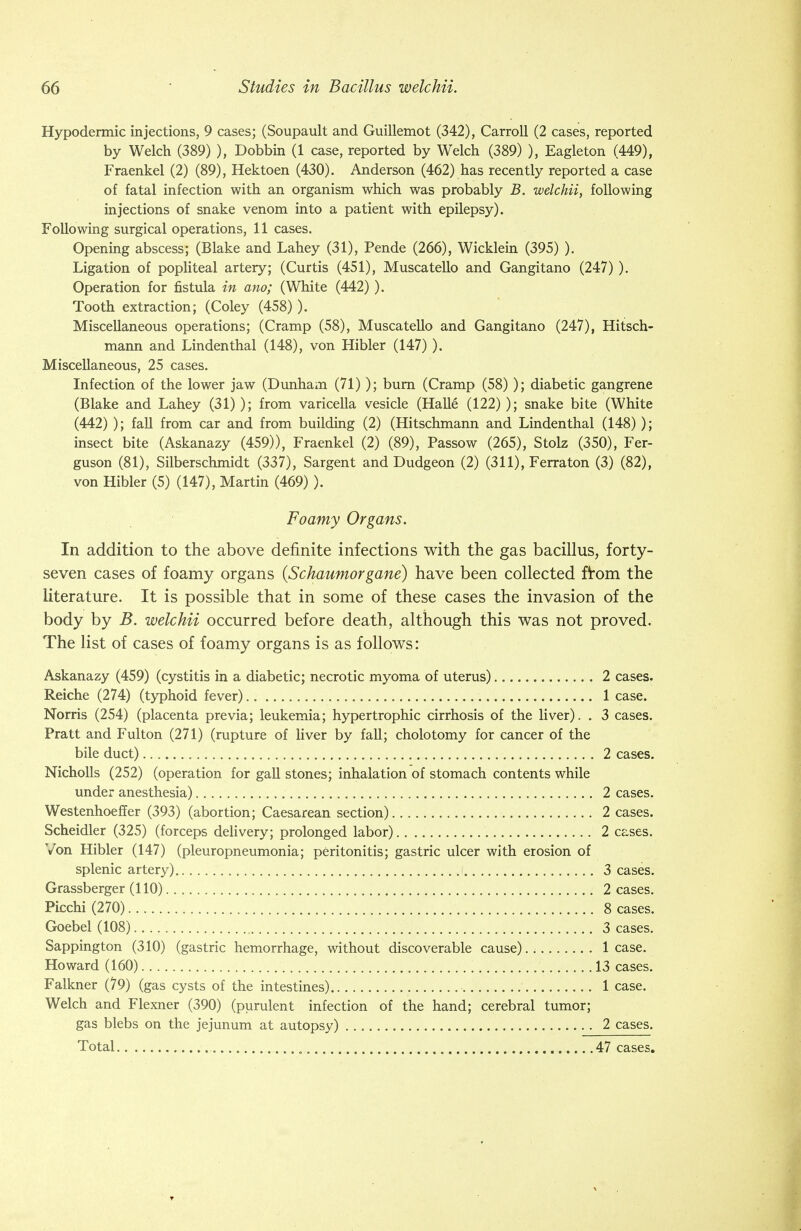 Hypodermic injections, 9 cases; (Soupault and Guillemot (342), Carroll (2 cases, reported by Welch (389) ), Dobbin (1 case, reported by Welch (389) ), Eagleton (449), Fraenkel (2) (89), Hektoen (430). Anderson (462) has recently reported a case of fatal infection with an organism which was probably B. welchii, following injections of snake venom into a patient with epilepsy). Following surgical operations, 11 cases. Opening abscess; (Blake and Lahey (31), Pende (266), Wicklein (395) ). Ligation of popliteal artery; (Curtis (451), Muscatello and Gangitano (247) ). Operation for fistula in ano; (White (442)). Tooth extraction; (Coley (458)). Miscellaneous operations; (Cramp (58), Muscatello and Gangitano (247), Hitsch- mann and Linden thai (148), von Hibler (147) ). Miscellaneous, 25 cases. Infection of the lower jaw (Dunham (71)); burn (Cramp (58) ); diabetic gangrene (Blake and Lahey (31)); from varicella vesicle (Halle (122) ); snake bite (White (442) ); fall from car and from building (2) (Hitschmann and Lindenthal (148) ); insect bite (Askanazy (459)), Fraenkel (2) (89), Passow (265), Stolz (350), Fer- guson (81), Silberschmidt (337), Sargent and Dudgeon (2) (311), Ferraton (3) (82), von Hibler (5) (147), Martin (469)). Foamy Organs. In addition to the above definite infections with the gas bacillus, forty- seven cases of foamy organs (Schaumorgane) have been collected from the literature. It is possible that in some of these cases the invasion of the body by B. welchii occurred before death, although this was not proved. The list of cases of foamy organs is as follows: Askanazy (459) (cystitis in a diabetic; necrotic myoma of uterus) 2 cases. Reiche (274) (typhoid fever) 1 case. Norris (254) (placenta previa; leukemia; hypertrophic cirrhosis of the liver). . 3 cases. Pratt and Fulton (271) (rupture of liver by fall; cholotomy for cancer of the bile duct) 2 cases. Nicholls (252) (operation for gall stones; inhalation of stomach contents while under anesthesia) 2 cases. Westenhoeffer (393) (abortion; Caesarean section) 2 cases. Scheidler (325) (forceps delivery; prolonged labor) 2 cases. Von Hibler (147) (pleuropneumonia; peritonitis; gastric ulcer with erosion of splenic artery) 3 cases. Grassberger (110) 2 cases. Picchi (270) 8 cases. Goebel (108) 3 cases. Sappington (310) (gastric hemorrhage, without discoverable cause).. lease. Howard (160) 13 cases. Falkner (79) (gas cysts of the intestines) 1 case. Welch and Flexner (390) (purulent infection of the hand; cerebral tumor; gas blebs on the jejunum at autopsy) 2 cases. Total „ 47 cases.