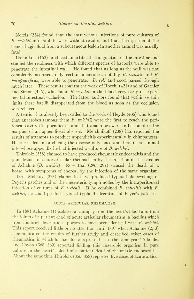 Norris (254) found that the intravenous injections of pure cultures of B. welchii into rabbits were without results; but that the injection of the hemorrhagic fluid from a subcutaneous lesion in another animal was usually fatal. Ikonnikoff (162) produced an artificial strangulation of the intestine and studied the readiness with which different species of bacteria were able to penetrate the intestinal wall. He found that as long as the wall was not completely necrosed, only certain anaerobes, notably B. welchii and B. paraputrificus, were able to penetrate. B. coli and cocci passed through much later. These results confirm the work of Rocchi (421) and of Gamier and Simon (426), who found B. welchii in the blood very early in experi- mental intestinal occlusion. The latter authors found that within certain limits these bacilli disappeared from the blood as soon as the occlusion was relieved. Attention has already been called to the work of Heyde (435) who found that anaerobes (among them B. welchii) were the first to reach the peri- toneal cavity in appendicitis, and that anaerobes were to be found in the margins of an appendiceal abscess. Melchnikoff (238) has reported the results of attempts to produce appendicitis experimentally in chimpanzees. He succeeded in producing the disease only once and that in an animal into whose appendix he had injected a culture of B. welchii. Thiroloix (358) claimed to have produced rheumatic endocarditis and the joint lesions of acute articular rheumatism by the injection of the bacillus of Achalme (B. welchii). Rosenthal (296, 297) caused the death of a horse, with symptoms of chorea, by the injection of the same organism. Loris-Melikov (225) claims to have produced typhoid-like swelling of Peyer's patches and of the mesenteric lymph nodes by the intraperitoneal injection of cultures of B. welchii. If he combined B. sattelitis with B. welchii, he could produce typical typhoid ulceration of Peyer's patches. ACUTE ARTICULAR RHEUMATISM. In 1891 Achalme (1) isolated at autopsy from the heart's blood and from the joints of a patient dead of acute articular rheumatism, a bacillus which from his brief description appears to have been identical with B. welchii. This report received little or no attention until 1897 when Achalme (2, 3) communicated the results of further study and described other cases of rheumatism in which his bacillus was present. In the same year Triboulet and Coy on (368, 369) reported finding this anaerobic organism in pure culture in the heart's blood of a patient dead of rheumatic endocarditis. About the same time Thiroloix (356, 358) reported five cases of acute articu-