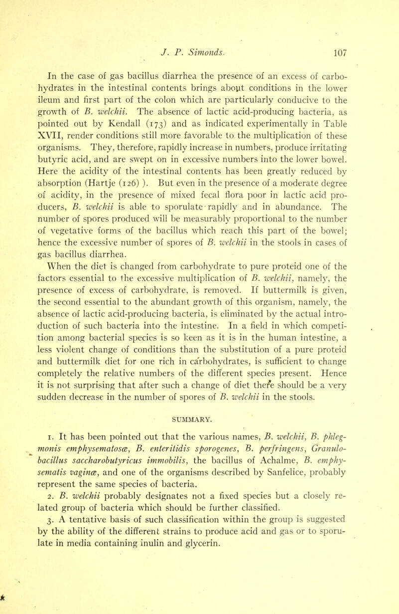 In the case of gas bacillus diarrhea the presence of an excess of carbo- hydrates in the intestinal contents brings about conditions in the lower ileum and first part of the colon which are particularly conducive to the growth of B. welchii. The absence of lactic acid-producing bacteria, as pointed out by Kendall (173) and as indicated experimentally in Table XVII, render conditions still more favorable to the multiplication of these organisms. They, therefore, rapidly increase in numbers, produce irritating butyric acid, and are swept on in excessive numbers into the lower bowel. Here the acidity of the intestinal contents has been greatly reduced by absorption (Hartje (126) ). But even in the presence of a moderate degree of acidity, in the presence of mixed fecal flora poor in lactic acid pro- ducers, B. welchii is able to sporulate ■ rapidly and in abundance. The number of spores produced will be measurably proportional to the number of vegetative forms of the bacillus which reach this part of the bowel; hence the excessive number of spores of B. welchii in the stools in cases of gas bacillus diarrhea. When the diet is changed from carbohydrate to pure proteid one of the factors essential to the excessive multiplication of B. welchii, namely, the presence of excess of carbohydrate, is removed. If buttermilk is given, the second essential to the abundant growth of this organism, namely, the absence of lactic acid-producing bacteria, is eliminated by the actual intro- duction of such bacteria into the intestine. In a field in which competi- tion among bacterial species is so keen as it is in the human intestine, a less violent change of conditions than the substitution of a pure proteid and buttermilk diet for one rich in carbohydrates, is sufficient to change completely the relative numbers of the different species present. Hence it is not surprising that after such a change of diet ther*e should be a very sudden decrease in the number of spores of B. welchii in the stools. SUMMARY. 1. It has been pointed out that the various names, B. welchii, B. phleg- monis emphysematosa, B. enteritidis sporogenes, B. perfringens, Granulo- bacillus saccharobutyricus immobilis, the bacillus of Achalme, B. emphy- sematis vagina, and one of the organisms described by Sanfelice, probably represent the same species of bacteria. 2. B. welchii probably designates not a fixed species but a closely re- lated group of bacteria which should be further classified. 3. A tentative basis of such classification within the group is suggested by the ability of the different strains to produce acid and gas or to sporu- late in media containing inulin and glycerin.