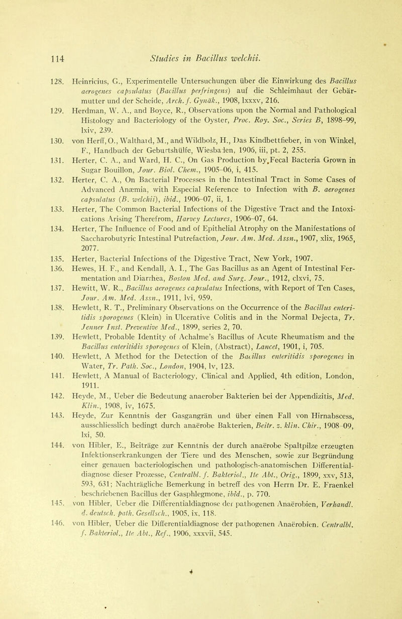 128. Heinricius, G., Experimentelle Untersuchungen iiber die Einwirkung des Bacillus aerogenes capsulatus {Bacillus perfringens) auf die Schleimhaut der Gebar- mutter und der Scheide, Arch.f. Gynak., 1908, lxxxv, 216. 129. Herdman, W. A., and Boyce, R., Observations upon the Normal and Pathological Histology and Bacteriology of the Oyster, Proc. Roy. Soc, Series B, 1898-99, lxiv, 239. 130. von Herff, O., Walthatd, M., and Wildbolz, H., Das Kindbettfieber, in von Winkel, F., Handbuch der Geburtshiilfe, Wiesbaden, 1906, iii, pt. 2, 255. 131. Herter, C. A., and Ward, H. C., On Gas Production by.Fecal Bacteria Grown in Sugar Bouillon, Jour. Biol. Chem., 1905-06, i, 415. 132. Herter, C. A., On Bacterial Processes in the Intestinal Tract in Some Cases of Advanced Anaemia, with Especial Reference to Infection with B. aerogenes capsulatus (B. welchii), ibid., 1906-07, ii, 1. 133. Herter, The Common Bacterial Infections of the Digestive Tract and the Intoxi- cations Arising Therefrom, Harvey Lectures, 1906-07, 64. 134. Herter, The Influence of Food and of Epithelial Atrophy on the Manifestations of Saccharobutyric Intestinal Putrefaction, Jour. Am. Med. Assn., 1907, xlix, 1965, 2077. 135. Herter, Bacterial Infections of the Digestive Tract, New York, 1907. 136. Hewes, H. F., and Kendall, A. I., The Gas Bacillus as an Agent of Intestinal Fer- mentation and Diarrhea, Boston Med. and Surg. Jour., 1912, clxvi, 75. 137. Hewitt, W. R., Bacillus aerogenes capsulatus Infections, with Report of Ten Cases, Jour. Am. Med. Assn., 1911, Ivi, 959. 138. Hewlett, R. T., Preliminary Observations on the Occurrence of the Bacillus enteri- tidis sporogenes (Klein) in Ulcerative Colitis and in the Normal Dejecta, Tr. Jenner Inst. Preventive Med., 1899, series 2, 70. 139. Hewlett, Probable Identity of Achalme's Bacillus of Acute Rheumatism and the Bacillus enteritidis sporogenes of Klein, (Abstract), Lancet, 1901, i, 705. 140. Hewlett, A Method for the Detection of the Bacillus enteritidis sporogenes in Water, Tr. Path. Soc, London, 1904, lv, 123. 141. Hewlett, A Manual of Bacteriology, Clinical and Applied, 4th edition, London, 1911. 142. Heyde, M., Ueber die Bedeutung anaerober Bakterien bei der Appendizitis, Med. Klin., 1908, iv, 1675. 143. Heyde, Zur Kenntnis der Gasgangran und iiber einen Fall von Hirnabscess, ausschliesslich bedingt durch anaerobe Bakterien, Beitr. z. klin. Chir., 1908-09, lxi, 50. 144. von Hibler, E., Beitrage zur Kenntnis der durch anaerobe Spaltpilze erzeugten Infektionserkrankungen der Tiere und des Menschen, sowie zur Begriindung einer genauen bacteriologischen und pathologisch-anatomischen Differential- diagnose dieser Prozesse, Centralbl. f. Bakteriol., lte Abt., Orig., 1899, xxv, 513, 593, 631; Nachtragliche Bemerkung in betreff des von Herrn Dr. E. Fraenkel beschriebenen Bacillus der Gasphlegmone, ibid., p. 770. 145. von Hibler, Ueber die Differentialdiagnose der pathogenen Anaerobien, Verhandl. d. deutsch. path. Gesellsch., 1905, ix, 118. 146. von Hibler, Ueber die Differentialdiagnose der pathogenen Anaerobien. Centralbl. f. Bakteriol., lte Abt., Ref., 1906, xxxvii, 545. 4