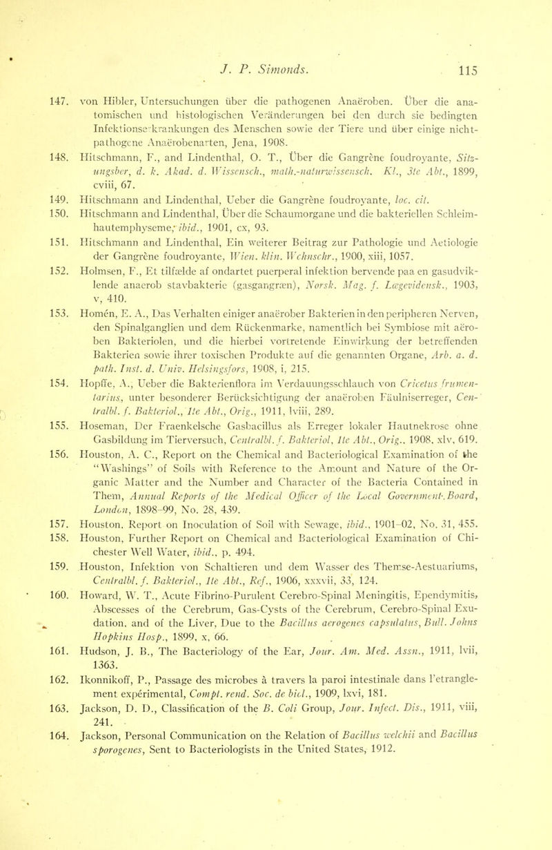 147. von Hibler, Untersuchungen tiber die pathogenen Anae'roben. Uber die ana- tomischen und histologischen Veranderungen bei den durch sie bedingten Infektionserkrankungen des Menschen sowie der Tiere und uber einige nicht- pathogene Anaerobenarten, Jena, 1908. 148. Hitschmann, F., and Lindenthal, O. T., tlber die Gangrene foudroyante, Sitz- ungsber; d. k. Akad. d. Wisscnsch., math.-natiirwissensch. Kl., 3te Abt., 1899, cviii, 67. 149. Hitschmann and Lindenthal, Ueber die Gangrene foudroyante, loc. tit. 150. Hitschmann and Lindenthal, tlber die Schaumorgane und die bakteriellen Schleim- hauteniphyseme,1901, cx, 93. 151. Hitschmann and Lindenthal, Ein weiterer Beitrag zur Pathologie und Aetiologie der Gangrene foudroyante, Wien. klin. Wchnschr., 1900, xiii, 1057. 152. Holmsen, F., Et tilfoelde af ondartet puerperal infektion bervende paa en gasudvik- lende anaerob stavbakterie (gasgangram), Norsk. Mag. f. Lcegevidensk., 1903, v, 410. 153. Homen, E. A., Das Verhalten einiger anae'rober Bakterienindenperipheren Nerven, den Spinalganglien und dem Riickenmarke, namentlich bei Symbiose mit aero- ben Bakteriolen, und die hierbei vortretende Einwirkung der betreffenden Bakterien sowie ihrer toxischen Produkte auf die genannten Organe, Arb. a. d. path. Inst. d. Univ. Helsingsfors, 1908, i, 215. 154. Hopffe, A., Ueber die Bakterienflora im Verdauungsschlauch von Cricetus frumen- tarins, unter besonderer Berticksichtigung der anaeroben Faulniserreger, Cen-' tralbl.f. Baktcrio!., Ite Abt., Orig., 1911, Iviii, 289. 155. Hoseman, Der Fraenkelsche Gasbacillus als Erreger lokaler Hautnekrose ohne Gasbildung im Tierversuch, Centralbl. f. Bakteriol, Ite Abt., Orig.. 1908. xlv, 619. 156. Flouston, A. C., Report on the Chemical and Bacteriological Examination of the Washings of Soils with Reference to the Amount and Nature of the Or- ganic Matter and the Number and Character of the Bacteria Contained in Them, Annual Reports of the Medical Officer of the Local Government-.Board, London, 1898-99, No. 28, 439. 157. Houston. Report on Inoculation of Soil with Sewage, ibid., 1901-02, No. 31, 455. 158. Houston, Further Report on Chemical and Bacteriological Examination of Chi- chester Well Water, ibid., p. 494. 159. Houston, Infektion von Schaltieren und dem Wasser des Thenise-Aestuariums, Centralbl. f. Bakteriol., Ite Abt., Ref., 1906, xxxvii, 33, 124. 160. Howard, W. T., Acute Fibrino-Purulent Cerebro-Spinal Meningitis, Ependymitis, Abscesses of the Cerebrum, Gas-Cysts of the Cerebrum, Cerebro-Spinal Exu- dation, and of the Liver, Due to the Bacillus acrogencs capsulalus, Bull. Johns Hopkins IIosp., 1899, x, 66. 161. Hudson, J. B., The Bacteriology of the Ear, Jour. Am. Med. Assn., 1911, lvii, 1363. 162. Ikonnikoff, P., Passage des microbes a travers la paroi intestinale dans l'etrangle- ment experimental, Compt. rend. Soc. de bid., 1909, lxvi, 181. 163. Jackson, D. D., Classification of the B. Coli Group, Jour. Infect. Dis., 1911, viii, 241. - 164. Jackson, Personal Communication on the Relation of Bacillus welchii and Bacillus sporogenes, Sent to Bacteriologists in the United States, 1912.