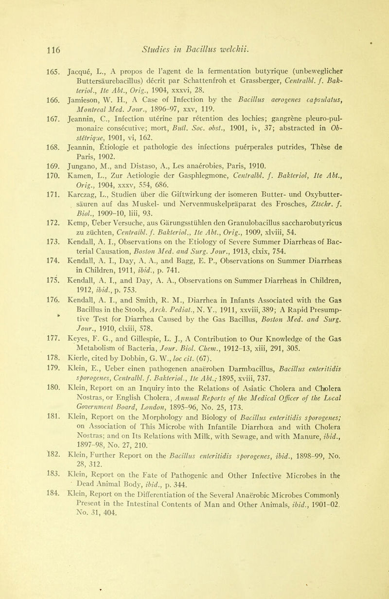 165. Jacque, L., A propos de l'agent de la fermentation butyrique (unbeweglicher Buttersaurebacillus) decrit par Schattenfroh et Grassberger, Centralbl. f. Bak- teriol., lte Abt., Orig., 1904, xxxvi, 28. 166. Jamieson, W. H., A Case of Infection by the Bacillus aerogenes capsulatus, Montreal Med. Jour., 1896-97, xxv, 119. 167. Jeannin, C, Infection uterine par retention des lochies; gangrene pleuro-pul- monaire consecutive; mort, Bull. Soc. obst., 1901, iv, 37; abstracted in Ob- stetrique, 1901, vi, 162. 168. Jeannin, Etiologie et pathologie des infections puerperales putrides, These de Paris, 1902. 169. Jungano, M., and Distaso, A., Les anaerobies, Paris, 1910. 170. Kamen, L., Zur Aetiologie der Gasphlegmone, Centralbl. f. Bakteriol, lte Abt., Orig., 1904, xxxv, 554, 686. 171. Karczag, L., Studien iiber die Giftwirkung der isomeren Butter- und Oxybutter- sauren auf das Muskel- und Nervenmuskelpraparat des Frosches, Ztschr. f. Biol., 1909-10, liii, 93. 172. Kemp, TJeber Versuche, aus Garungsstuhlen den Granulobacillus saccharobutyricus zu ziichten, Centralbl. f. Bakteriol., lte Abt., Orig., 1909, xlviii, 54. 173. Kendall, A. I., Observations on the Etiology of Severe Summer Diarrheas of Bac- terial Causation, Boston Med. and Surg. Jour., 1913, clxix, 754. 174. Kendall, A. I., Day, A. A., and Bagg, E. P., Observations on Summer Diarrheas in Children, 1911, ibid., p. 741. 175. Kendall, A. I., and Day, A. A., Observations on Summer Diarrheas in Children, 1912, ibid., p. 753. 176. Kendall, A. I., and Smith, R. M., Diarrhea in Infants Associated with the Gas Bacillus in the Stools, Arch. Pediat., N. Y., 1911, xxviii, 389; A Rapid Presump- in • tive Test for Diarrhea Caused by the Gas Bacillus, Boston Med. and Surg. Jour., 1910, clxiii, 578. 177. Keyes, F. G., and Gillespie, L. J., A Contribution to Our Knowledge of the Gas Metabolism of Bacteria, Jour. Biol. Chem., 1912-13, xiii, 291, 305. 178. Kierle, cited by Dobbin, G. W., loc cit. (67). 179. Klein, E., TJeber einen pathogenen anaeroben Darmbacillus, Bacillus enteritidis sporogenes, Centralbl./. Bakteriol., lte Abt.,-1895, xviii, 737. 180. Klein, Report on an Inquiry into the Relations of Asiatic Cholera and Chplera Nostras, or English Cholera', Annual Reports of the Medical Officer of the Local Government Board, London, 1895-96, No. 25, 173. 181. Klein, Report on the Morphology and Biology of Bacillus enteritidis sporogenes; on Association of This Microbe with Infantile Diarrhoea and with Cholera Nostras; and on Its Relations with Milk, with Sewage, and with Manure, ibid., 1897-98, No. 27, 210. 182. Klein, Further Report on the Bacillus enteritidis sporogenes, ibid., 1898-99, No. 28, 312. 183. Klein, Report on the Fate of Pathogenic and Other Infective Microbes in the • Dead Animal Body, ibid., p. 344. 184. Klein, Report on the Differentiation of the Several Anaerobic Microbes Commonly Present in the Intestinal Contents of Man and Other Animals, ibid., 1901-02. No. 31, 404.