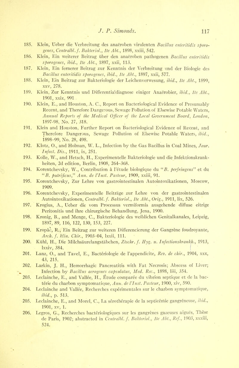 185. Klein, Ueber die Verbreitimg des anae'roben virulenten Bacillus enteritidis sporo- genes, Centralbl. f. Bakteriol., lie Abt., 1898, xxiii, 542. 186. Klein, Ein weiterer Beitrag iiber den anaeroben pathogenen Bacillus enteritidis sporogenes, ibid., He Abt., 1897, xxii, 113. 187. Klein, Ein fernerer Beitrag zur Kenntnis der Verbreitimg imd der Biologie des Bacillus enteritidis sporogenes, ibid., lie Abt., 1897, xxii, 577. 188. Klein, Ein Beitrag zur Bakteriologie der Leichenverwesung, ibid., lte Abt., 1899, xxv, 278. 189. Klein, Zur Kenntnis und Differentialdiagnose einiger Anae'robier, ibid., lte Abt., 1901, xxix, 991 190. Klein, E., and Houston, A. C, Report on Bacteriological Evidence of Presumably Recent, and Therefore Dangerous, Sewage Pollution of Elsewise Potable Waters, Annual Reports of the Medical Officer of the Local Government Board, London, 1897- 98, No. 27, 318. 191. Klein and Houston, Further Report on Bacteriological Evidence of Recent, and Therefore Dangerous, Sewage Pollution of Elsewise Potable Waters, ibid., 1898- 99, No. 28, 498. 192. Klotz, O., and Holman, W. L., Infection by the Gas Bacillus in Coal Mines, Jour. Infect. Dis., 1911, ix, 251. 193. Kolle, W., and Hetsch, H., Experimentelle Bakteriologie und die Infektionskrank- heiten, 2d edition, Berlin, 1908, 264-368. 194. Korentchevsky, W., Contribution a, l'etude biologique du B. perfringens et du  B. putrificus, Ann. de VInst. Pasteur, 1909, xxiii, 91. 195. Korentchevsky, Zur Lehre von gastrointestinalen Autointoxikationen, Moscow, 1909. 196. Korentchevsky, Experimen telle Beitrage zur Lehre von der gastrointestinalen Autointoxikationen, Centralbl. f. Bakteriol., lte Abt., Orig., 1911, lix, 526. 197. Krogius, A., Ueber die vom Processus vermiformis ausgehende diffuse eitrige Peritonitis und ihre chirurgische Behandlung, Jena, 1900. 198. Kronig, B., and Menge, C, Bakteriologie des weiblichen Genitalkanales, Leipzig, 1897, 89, 116, 122, 130, 153, 227. 199. Kropac, R., Ein Beitrag zur weiteren Differencierung der Gangrene foudroyante, Arch.f. klin, Chir., 1903-04, lxxii, 111. 200. Kiihl, H., Die Milchsaurelangstabchen, Ztschr. f. Hyg. u. Infectionskrankh., 1913, lxxiv, 384. 201. Lanz, O., and Tavel, E., Bacteriologie de l'appendicite, Rev. de chir., 1904, xxx, 43, 215. 202. Larkin, J. H., Hemorrhagic Pancreatitis with Fat Necrosis; Abscess of Liver; Infection by Bacillus acrogenes capsulatus, Med. Rec, 1898, liii, 354. 203. Leclainche, E., and Vallee, H., Etude comparee du vibrion septique et de la bac- terie du charbon symptomatique, Ann. de VInst. Pasteur, 1900, xiv, 590. 204. Leclainche and Vallee, Recherches experimentales sur ie charbon symptomatique, ibid., p. 513. 205. Leclainche, E., and Morel, C, La serotherapie de la septicemic gangreneuse, ibid., 1901, xv, 1. 206. Legros, G., Recherches bacteriologiques sur les gangrenes gazeuses aigue's, These de Paris, 1902; abstracted in Centralbl. f. Bakteriol., lte Abt., Ref., 1903, xxxiii, 524.