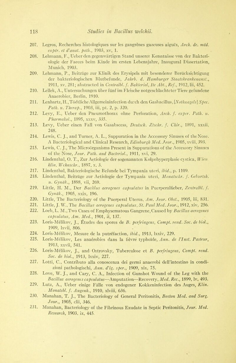 207. Legros, Recherches histologiques sur les gangrenes gazeuses aigue's, Arch. de. med. exper. et d'anat. path., 1903, xv, 1. 208. Lehmann, F., Ueber den gegenwartigen Stand unserer Kenntnisse von der Bakteri- ologie der Faeces beim Kinde im ersten Lebensjahre, Inaugural Dissertation, Munich, 1903. 209. Lehmann, P., Beitrage zur Klinik des Erysipels mit besonderer Beriicksichtigung der bakteriologischen Blutbefunde, Jahrb. d. Hamburger Staatskrankenanst., 1911, xv, 281; abstracted in Centralbl.f. Bakteriol, lte Abt., Ref., 1912, lii, 452. 210. Lellek, A., Untersuchungen iiber fiinf im Fleische notgeschlachteter Tiere gefundene Anaerobier, Berlin, 1910. 211. Lenhartz, H.,T6dtlicheAllgemeininfection durch den Gasbacillus, [Nothnagels] Spec. Path. u. Therap., 1903, iii, pt. 2, p. 320. 212. Levy, E., Ueber den Pneumothorax ohne Perforation, Arch. f. exper. Path. u. Pharmacol., 1895, xxxv, 335. 213. Levy, Ueber einen Fall von Gasabscess, Deutsch. Ztschr. f. Chir., 1891, xxxii, 248. 214. Lewis, C. J., and Turner, A. L., Suppuration in the Accessory Sinuses of the Nose. A Bacteriological and Clinical Research, Edinburgh Med. Jour., 1905, xviii, 393. 215. Lewis, C. J., The Microorganisms Present in Suppurations of the Accessory Sinuses of the Nose, Jour. Path, and Bacteriol., 1911, xvi, 29. 216. Lindenthal, O. T., Zur Aetiologie der sogenannten Kolpohyperplasie cystica, Wien, klin. Wchnschr., 1897, x, 3. 217. Lindenthal, Bakteriologische Befunde bei Tympania uteri, ibid., p. 1109. 218. Lindenthal, Beitrage zur Aetiologie der Tympania uteri, Monatschr. f. Geburtsh. u. Gynak., 1898, vii, 269. 219. Little, H. M., Der Bacillus aerogenes capsulatus in Puerperalfieber, Zentralbl. J. Gynak., 1905, xxix, 196. 220. Little, The Bacteriology of the Puerperal Uterus, Am. Jour. Obst., 1905, lii, 831. 221. Little, J. W., The Bacillus aerogenes capsulatus, St. Paul Med. Jour., 1912, xiv, 256. , 222. Loeb, L. M.,Two Cases of Emphysematous Gangrene, Caused by Bacillus aerogenes capsulatus, Am. Med., 1901, ii, 137. 223. Loris-Melikov, J., Etudes des spores de B. perfringens, Compt. rend. Soc. de biol., 1909, Lxvii, 806. 224. Loris-Melikov, Mesure de la putrefaction, ibid., 1913, lxxiv, 229. 225. Loris-Melikov, Les anaerobies dans la fievre typhoide, Ann. de VJnst. Pasteur, 1913, xxvii, 541. 226. Loris-Melikov, J., and- Ostrovsky, Tuberculose et B. perfringens, Compt. rend. Soc. de biol., 1913, lxxiv, 227. 227. Lotti, C, Contributo alia conoscenza dei germi anaerobi dell'intestino in condi- zioni pathologischi, Ann. d'ig. sper., 1909, xix, 75. 228. Love, W. J., and Cary, C. A., Infection of Gunshot Wound of the Leg with the Bacillus aerogenes capsulatus—Amputation—Recovery, Med. Rec, 1899, lv, 493. 229. Lutz, A., Ueber einige Falle von endogener Kokkeninfection des Auges, Klin. . Monatsbl. f. Augenh., 1910, xlviii, 636. 230. Manahan, T. J., The Bacteriology of General Peritonitis, Boston Med. and Surg. Jour., 1905, clii, 346. 231. Manahan, Bacteriology of the Fibrinous Exudate in Septic Peritonitis, Jour. Med. Research, 1903, ix, 445.