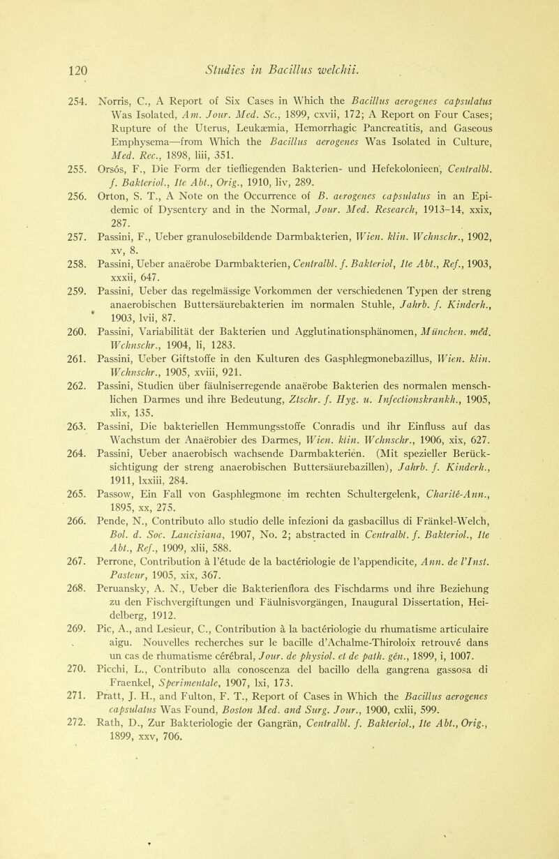 254. Norris, C, A Report of Six Cases in Which the Bacillus aerogenes capsulatus Was Isolated, Am. Jour. Med. Sc., 1899, cxvii, 172; A Report on Four Cases; Rupture of the Uterus, Leukaemia, Hemorrhagic Pancreatitis, and Gaseous Emphysema—from Which the Bacillus aerogenes Was Isolated in Culture, Med. Rec, 1898, liii, 351. 255. Orsos, F., Die Form der tiefliegenden Bakterien- und Hefekolonieen, Centralbl. f. Bakteriol., lie Abt., Orig., 1910, liv, 289. 256. Orton, S. T., A Note on the Occurrence of B. aerogenes capsulatus in an Epi- demic of Dysentery and in the Normal, Jour. Med. Research, 1913-14, xxix, 287. 257. Passini, F., Ueber granulosebildende Darmbakterien, Wien. klin. Wchnschr., 1902, xv, 8. 258. Passini, Ueber anaerobe Darmbakterien, Centralbl. f. Bakteriol, lte Abt., Ref., 1903, xxxii, 647. 259. Passini, Ueber das regelmassige Vorkommen der verschiedenen Typen der streng anaerobischen Buttersaurebakterien im normalen Stuhle, Jahrb. f. Kinderh., 1903, lvii, 87. 260. Passini, Variabilitat der Bakterien und Agglutinationsphanomen, Miinchen. me'd. Wchnschr., 1904, li, 1283. 261. Passini, Ueber Giftstoffe in den Kulturen des Gasphlegmonebazillus, Wien. klin. Wchnschr., 1905, xviii, 921. 262. Passini, Studien iiber faulniserregende anaerobe Bakterien des normalen mensch- lichen Darmes und ihre Bedeutung, Ztschr. f. Hyg. u. Infectionskrankh., 1905, xlix, 135. 263. Passini, Die bakteriellen Hemmungsstoffe Conradis und ihr Einfluss auf das Wachstum der Anaerobier des Darmes, Wien. klin. Wchnschr., 1906, xix, 627. 264. Passini, Ueber anaerobisch wachsende Darmbakterien. (Mit spezieller Beriick- sichtigung der streng anaerobischen Buttersaurebazillen), Jahrb. f. Kinderh., 1911, lxxiii, 284. 265. Passow, Ein Fall von Gasphlegmone im rechten Schultergelenk, Charite-Ann., 1895, xx, 275. 266. Pende, N., Contributo alio studio delle infezioni da gasbacillus di Frankel-Welch, Bol. d. Soc. Lancisiana, 1907, No. 2; abstracted in Centralbl. f. Bakteriol., lte Abt., Ref., 1909, xlii, 588. 267. Perrone, Contribution a l'etude de la bacteriologie de l'appendicite, Ann. de VInst. Pasteur, 1905, xix, 367. 268. Peruansky, A. N., Ueber die Bakterienflora des Fischdarms und ihre Beziehung zu den Fischvergiftungen und Faulnisvorgangen, Inaugural Dissertation, Hei- delberg, 1912. 269. Pic, A., and Lesieur, C, Contribution a la bacteriologie du rhumatisme articulaire aigu. Nouvelles recherches sur le bacille d'Achalme-Thiroloix retrouve dans un cas de rhumatisme cerebral, Jour, de physiol. et de path, gen., 1899, i, 1007. 270. Picchi, L., Contributo alia conoscenza del bacillo della gangrena gassosa di Fraenkel, Sperimentale, 1907, lxi, 173. 271. Pratt, J. H., and Fulton, F. T., Report of Cases in Which the Bacillus aerogenes capsulatus Was Found, Boston Med. and Surg. Jour., 1900, cxlii, 599. 272. Rath, D., Zur Bakteriologie der Gangran, Centralbl. f. Bakteriol., lte Abt., Orig., 1899, xxv, 706.