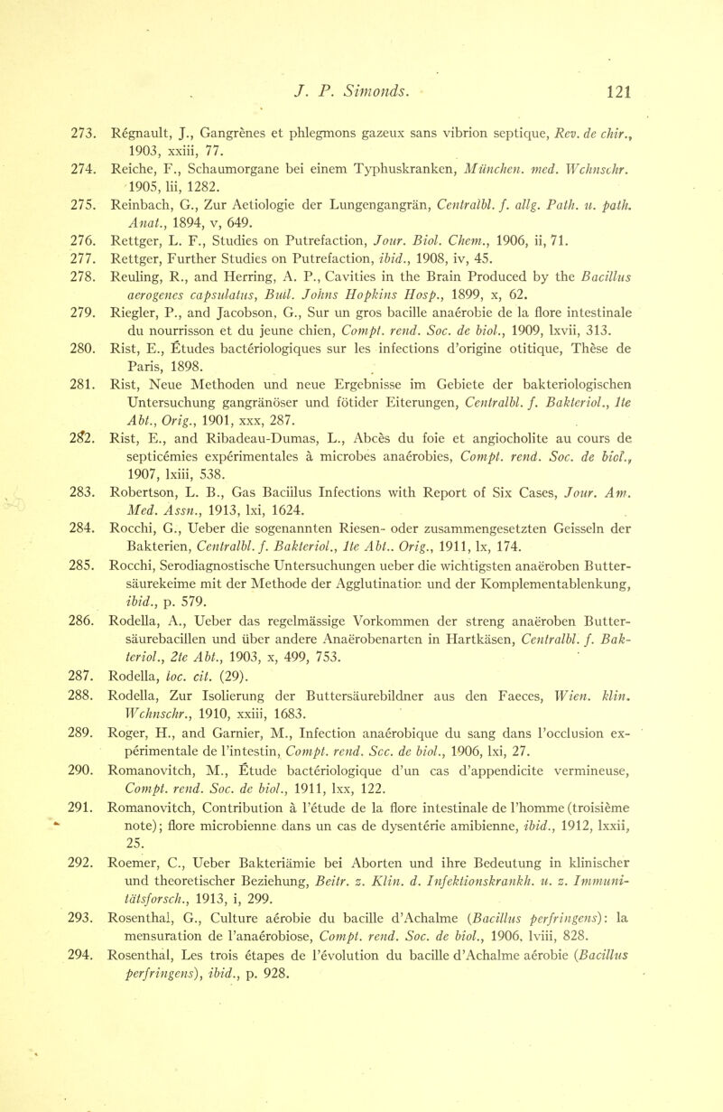 273. Regnault, J., Gangrenes et phlegmons gazeux sans vibrion septique, Rev. de chir., 1903, xxiii, 77. 274. Reiche, F., Schaumorgane bei einem Typhuskranken, Miinchen. med. Wchnschr. 1905, Hi, 1282. 275. Reinbach, G., Zur Aetiologie der Lungengangran, Centralbl. f. allg. Path. u. path. Anal., 1894, v, 649. 276. Rettger, L. F., Studies on Putrefaction, Jour. Biol. Chem., 1906, ii, 71. 277. Rettger, Further Studies on Putrefaction, ibid., 1908, iv, 45. 278. Reuling, R., and Herring, A. P., Cavities in the Brain Produced by the Bacillus aero genes capsulatus, Bull. Johns Hopkins Hosp., 1899, x, 62. 279. Riegler, P., and Jacobson, G., Sur un gros bacille anaerobie de la flore intestinale du nourrisson et du jeune chien, Compt. rend. Soc. de biol., 1909, Ixvii, 313. 280. Rist, E., Etudes bacteriologiques sur les infections d'origine otitique, These de Paris, 1898. 281. Rist, Neue Methoden und neue Ergebnisse im Gebiete der bakteriologischen Untersuchung gangranoser und fotider Eiterungen, Centralbl. f. Bakteriol., lie Abt., Orig., 1901, xxx, 287. 2#2. Rist, E., and Ribadeau-Dumas, L., Abces du foie et angiocholite au cours de septicemics experimentales a microbes anaerobies, Compt. rend. Soc. de biof.r 1907, lxiii, 538. 283. Robertson, L. B., Gas Bacillus Infections with Report of Six Cases, Jour. Am. Med. Assn., 1913, lxi, 1624. 284. Rocchi, G., Ueber die sogenannten Riesen- oder zusammengesetzten Geisseln der Bakterien, Centralbl. f. Bakteriol., lie Abt.. Orig., 1911, lx, 174. 285. Rocchi, Serodiagnostische Untersuchungen ueber die wichtigsten anaeroben Butter- saurekeime mit der Methode der Agglutination und der Komplementablenkung, ibid., p. 579. 286. Rodella, A., Ueber das regelmassige Vorkommen der streng anaeroben Butter- saurebacillen und iiber andere Anae'robenarten in Hartkasen, Centralbl. f. Bak- terioL, 2te Abt., 1903, x, 499, 753. 287. Rodella, loc. cit. (29). 288. Rodella, Zur Isolierung der Buttersaurebildner aus den Faeces, Wien. klin. Wchnschr., 1910, xxiii, 1683. 289. Roger, H., and Gamier, M., Infection anaerobique du sang dans l'occlusion ex- perimentale de l'intestin, Compt. rend. Sec. de biol., 1906, lxi, 27. 290. Romanovitch, M., Etude bacteriologique d'un cas d'appendicite vermineuse, Compt. rend. Soc. de biol., 1911, lxx, 122. 291. Romanovitch, Contribution a l'etude de la flore intestinale de l'homme (troisieme note); flore microbienne dans un cas de dysenterie amibienne, ibid., 1912, lxxii, 25. 292. Roemer, C, Ueber Bakteriamie bei Aborten und ihre Bedeutung in klinischer und theoretischer Beziehung, Beitr. z. Klin. d. Infektionskrankh. u. z. Immuni- tdtsforsch., 1913, i, 299. 293. Rosenthal, G., Culture aerobie du bacille d'Achalme (Bacillus perfringens): la mensuration de l'anaerobiose, Compt. rend. Soc. de biol., 1906. lviii, 828. 294. Rosenthal, Les trois etapes de revolution du bacille d'Achalme aerobie (Bacillus perfringens), ibid., p. 928.