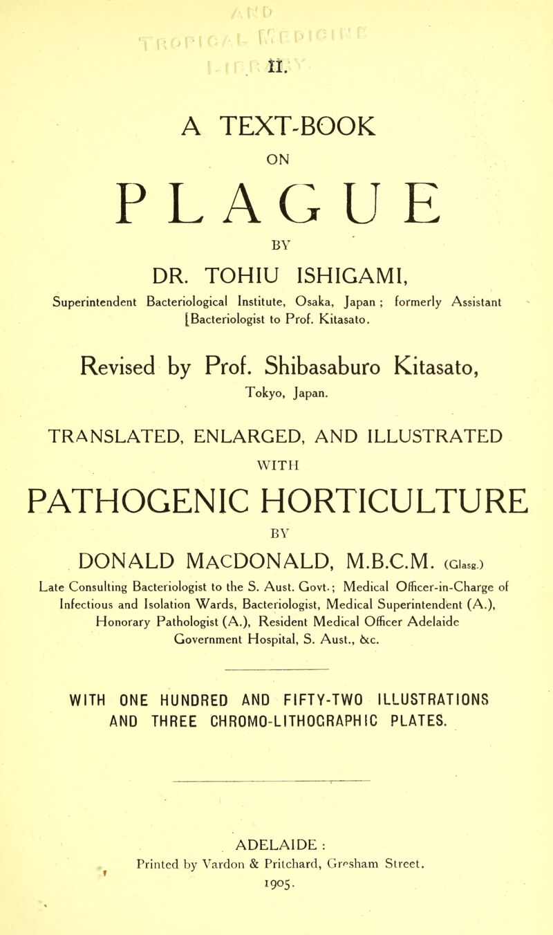 li. A TEXT-BOOK ON PLAGUE BY DR. TOHIU ISHIGAMI, Superintendent Bacteriological Institute, Osaka, Japan ; formerly Assistant [Bacteriologist to Prof. Kitasato. Revised by Prof. Shibasaburo Kitasato, Tokyo, Japan. TRANSLATED, ENLARGED, AND ILLUSTRATED WITH PATHOGENIC HORTICULTURE BY DONALD MACDONALD, M.B.C.M. cgw> Late Consulting Bacteriologist to the S. Aust. Govt.; Medical Officer-in-Charge of Infectious and Isolation Wards, Bacteriologist, Medical Superintendent (A.), Honorary Pathologist (A.), Resident Medical Officer Adelaide Government Hospital, S. Aust., 6tc. WITH ONE HUNDRED AND FIFTY-TWO ILLUSTRATIONS AND THREE CHROMO-LITHOCRAPHIC PLATES. ADELAIDE : Printed by Vardon & Pritchard, Gr^sham Street. 1905.