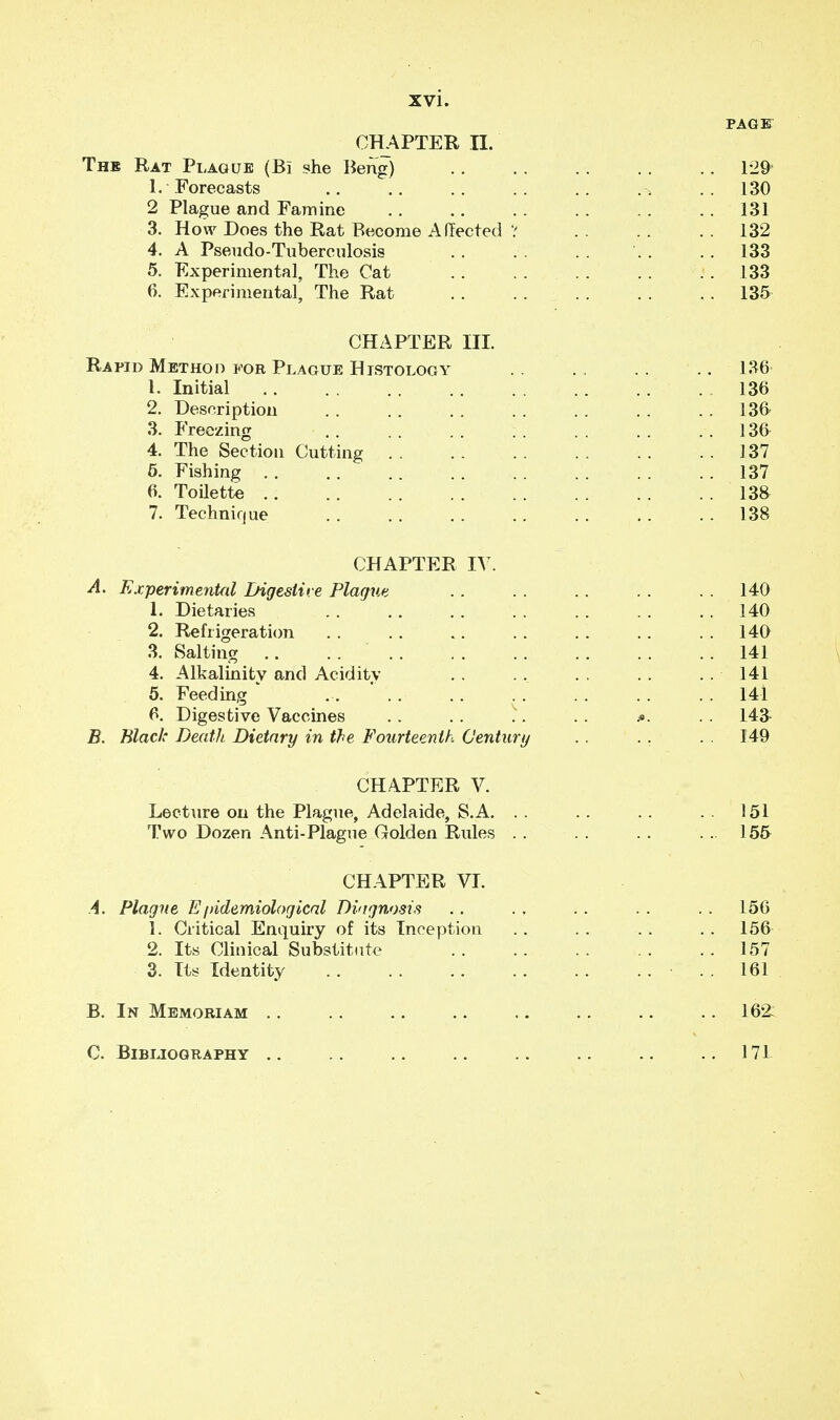 PAGE CHAPTER n. The Rat Plague (Bi she Beng) 129* 1. Forecasts ..130 2 Plague and Famine .. .. . . .. .. .. 131 3. How Does the Rat Become Affected ? 132 4. A Pseudo-Tuberculosis .. .. .. 133 5. Experimental, The Cat <. 133 6. Experimental, The Rat 135 CHAPTER III. Rapid Method for Plague Histology .. 136- 1. Initial 136 2. Description . . .. .. . . . . . . .. 136 3. Freezing . . .. 136 4. The Section Cutting 137 5. Fishing 137 6. Toilette .. 13& 7. Technique .. . . 138 CHAPTER IV. A. Experimental Digestive Plague .. . . . . . . . . 140 1. Dietaries .. .. .. . . .. . . .. 140 2. Refrigeration .. .. .. .. .. .. .. 140 3. Salting 141 4. Alkalinity and Acidity .. ... . . . . . . 141 5. Feeding ... . . .. . . . . .. . . 141 6. Digestive Vaccines .. .. .. . . .. 143 B. Black Death Dietary in the Fourteenth Century .. .. . . 149 CHAPTER V. Lecture on the Plague, Adelaide, S.A. .. .. .. ..151 Two Dozen Anti-Plague Golden Rules . . . . . . ... 155 CHAPTER VI. A. Plague Epidemiological Diagnosis .. . , .. .. 156 1. Critical Enquiry of its Inception .. .. .. .. 156 2. Its Clinical Substitute 157 3. Its Identity 161 B. In Memoriam .. .. .. .. .. .. .. .. 162: C. Bibliography .. .. .. .. .. .. .. ..171