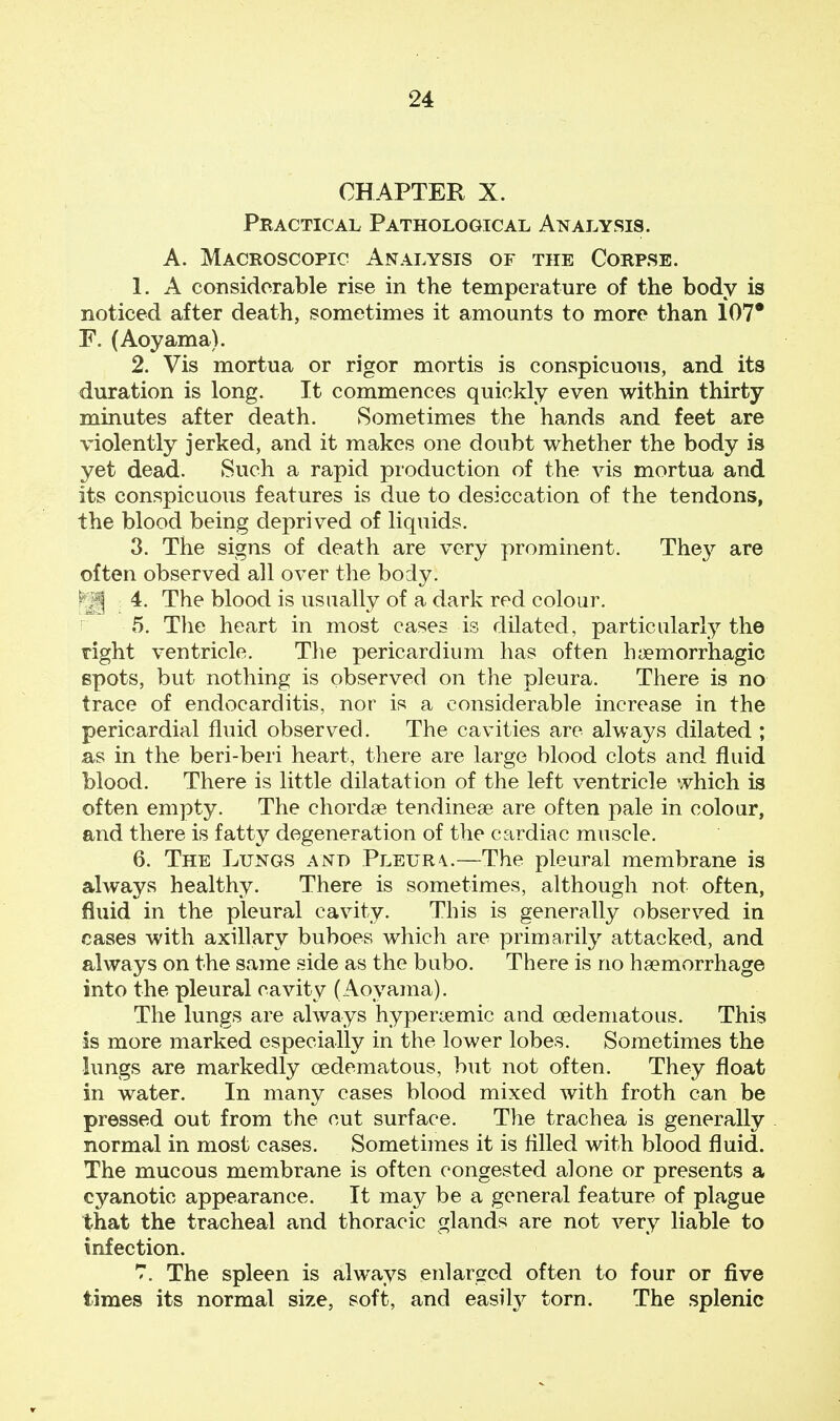 CHAPTER X. Practical Pathological Analysis. A. Macroscopic Analysis of the Corpse. 1. A considerable rise in the temperature of the body is noticed after death, sometimes it amounts to more than 107* F. (Aoyama). 2. Vis mortua or rigor mortis is conspicuous, and its duration is long. It commences quickly even within thirty minutes after death. Sometimes the hands and feet are violently jerked, and it makes one doubt whether the body is yet dead. Such a rapid production of the vis mortua and its conspicuous features is due to desiccation of the tendons, the blood being deprived of liquids. 3. The signs of death are very prominent. They are often observed all over the body. [ H 4. The blood is usually of a dark red colour. 5. The heart in most cases is dilated, particularly the right ventricle. The pericardium has often hemorrhagic spots, but nothing is observed on the pleura. There is no trace of endocarditis, nor is a considerable increase in the pericardial fluid observed. The cavities are always dilated ; as in the beri-beri heart, there are large blood clots and fluid blood. There is little dilatation of the left ventricle which is often empty. The chordae tendineae are often pale in colour, and there is fatty degeneration of the cardiac muscle. 6. The Lungs and Pleura.—The pleural membrane is always healthy. There is sometimes, although not often, fluid in the pleural cavity. This is generally observed in cases with axillary buboes which are primarily attacked, and always on the same side as the bubo. There is no haemorrhage into the pleural cavity (Aoyama). The lungs are always hyperaemic and cedematous. This is more marked especially in the lower lobes. Sometimes the lungs are markedly cedematous, but not often. They float in water. In many cases blood mixed with froth can be pressed out from the cut surface. The trachea is generally normal in most cases. Sometimes it is rilled with blood fluid. The mucous membrane is often congested alone or presents a cyanotic appearance. It may be a general feature of plague that the tracheal and thoracic glands are not very liable to infection. 7. The spleen is always enlarged often to four or five times its normal size, soft, and easily torn. The splenic