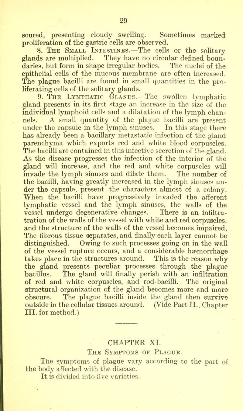scured, presenting cloudy swelling. Sometimes marked proliferation of the gastric cells are observed. 8. The Small Intestines.—The cells or the solitary- glands are multiplied. They have no circular denned boun- daries, but form in shape irregular bodies. The nuclei of the epithelial cells of the mucous membrane are often increased. The plague bacilli are found in small quantities in the pro- liferating cells of the solitary glands. 9. The Lymphatic Glands.—The swollen lymphatic gland presents in its first stage an increase in the size of the individual lymphoid cells and a dilatation of the lymph chan- nels. A small quantity of the plague bacilli are present under the capsule in the lymph sinuses. In this stage there has already been a bacillary metastatic infection of the gland parenchyma which exports red and white blood corpuscles. The bacilli are contained in this infective secretion of the gland. As the disease progresses the infection of the interior of the gland will increase, and the red and white corpuscles will invade the lymph sinuses and dilate them. The number of the bacilli, having greatly increased in the lymph sinuses un- der the capsule, present the characters almost of a colony. When the bacilli have progressively invaded the afferent lymphatic vessel and the lvmph sinuses, the walls of the vessel undergo degenerative changes. There is an infiltra- tration of the walls of the vessel with white and red corpuscles, and the structure of the walls of the vessel becomes impaired, The fibrous tissue separates, and finally each layer cannot be distinguished. Owing to such processes going on in the wall of the vessel rupture occurs, and a considerable haemorrhage takes place in the structures around. This is the reason why the gland presents peculiar processes through the plague bacillus. The gland will finally perish with an infiltration of red and white corpuscles, and rod-bacilli. The original structural organization of the gland becomes more and more obscure. The plague bacilli inside the gland then survive outside in the cellular tissues around. (Vide Part II., Chapter III. for method.) CHAPTER XI. The Symptoms of Plague. The symptoms of plague vary according to the part of the body affected with the disease. It is divided into five varieties.