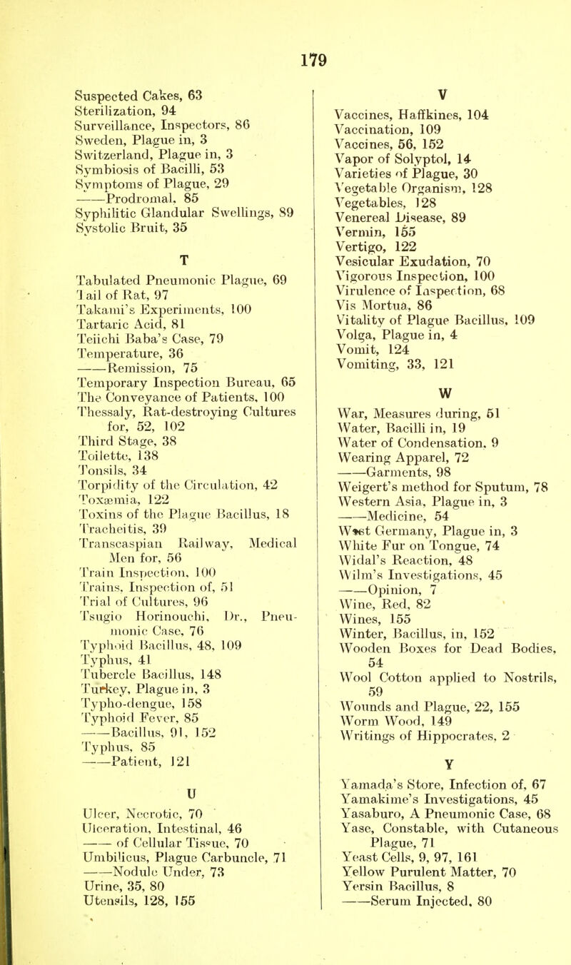 Suspected Cakes, 63 Sterilization, 94 Surveillance, Inspectors, 86 Sweden, Plague in, 3 Switzerland, Plague in, 3 Symbiosis of Bacilli, 53 Symptoms of Plague, 29 Prodromal, 85 Syphilitic Glandular Swellings, 89 Systolic Bruit, 35 T Tabulated Pneumonic Plague, 69 Tail of Rat, 97 Takami's Experiments, 100 Tartaric Acid, 81 Teiichi Baba's Case, 79 Temperature, 36 Remission, 75 Temporary Inspection Bureau, 65 The Conveyance of Patients, 100 Thessaly, Rat-destroying Cultures for, 52, 102 Third Stage, 38 Toilette, 138 Tonsils, 34 Torpidity of the Circulation, 42 Toxaemia, 122 Toxins of the Plague Bacillus, 18 Tracheitis, 39 Transcaspian Railway, Medical Men for, 56 Train Inspection, 100 Trains, Inspection of, 51 Trial of Cultures, 96 Tsugio Horinouchi, Dr., Pneu- monic Case, 76 Typhoid Bacillus, 48, 109 Typhus, 41 Tubercle Bacillus, 148 Turkey, Plague in, 3 Typho-dengue, 158 Typhoid Fever, 85 Bacillus, 91, 152 Typhus, 85 —Patient, J21 U Ulcer, Necrotic, 70 Ulceration, Intestinal, 46 of Cellular Tissue, 70 Umbilicus, Plague Carbuncle, 71 Nodule Under, 73 Urine, 35, 80 Utensils, 128, 155 V Vaccines, Haffkines, 104 Vaccination, 109 Vaccines, 56, 152 Vapor of Solyptol, 14 Varieties of Plague, 30 Vegetable Organism, 128 Vegetables, 128 Venereal .Disease, 89 Vermin, 155 Vertigo, 122 Vesicular Exudation, 70 Vigorous Inspection, 100 Virulence of Inspection, 68 Vis Mortua, 86 Vitality of Plague Bacillus, 109 Volga, Plague in, 4 Vomit, 124 Vomiting, 33, 121 W War, Measures during, 61 Water, Bacilli in, 19 Water of Condensation. 9 Wearing Apparel, 72 Garments, 98 Weigert's method for Sputum, 78 Western Asia, Plague in, 3 Medicine, 54 W*et German}^, Plague in, 3 White Fur on Tongue, 74 Widal's Reaction, 48 Wilm's Investigations, 45 ——Opinion, 7 Wine, Red, 82 Wines, 155 Winter, Bacillus, in, 152 Wooden Boxes for Dead Bodies, 54 Wool Cotton applied to Nostrils, 59 Wounds and Plague, 22, 155 Worm Wood, 149 Writings of Hippocrates, 2 Y Yamada's Store, Infection of, 67 Yamakime's Investigations, 45 Yasaburo, A Pneumonic Case, 68 Yase, Constable, with Cutaneous Plague, 71 Yeast Cells, 9, 97, 161 Yellow Purulent Matter, 70 Yersin Bacillus, 8 Serum Injected, 80