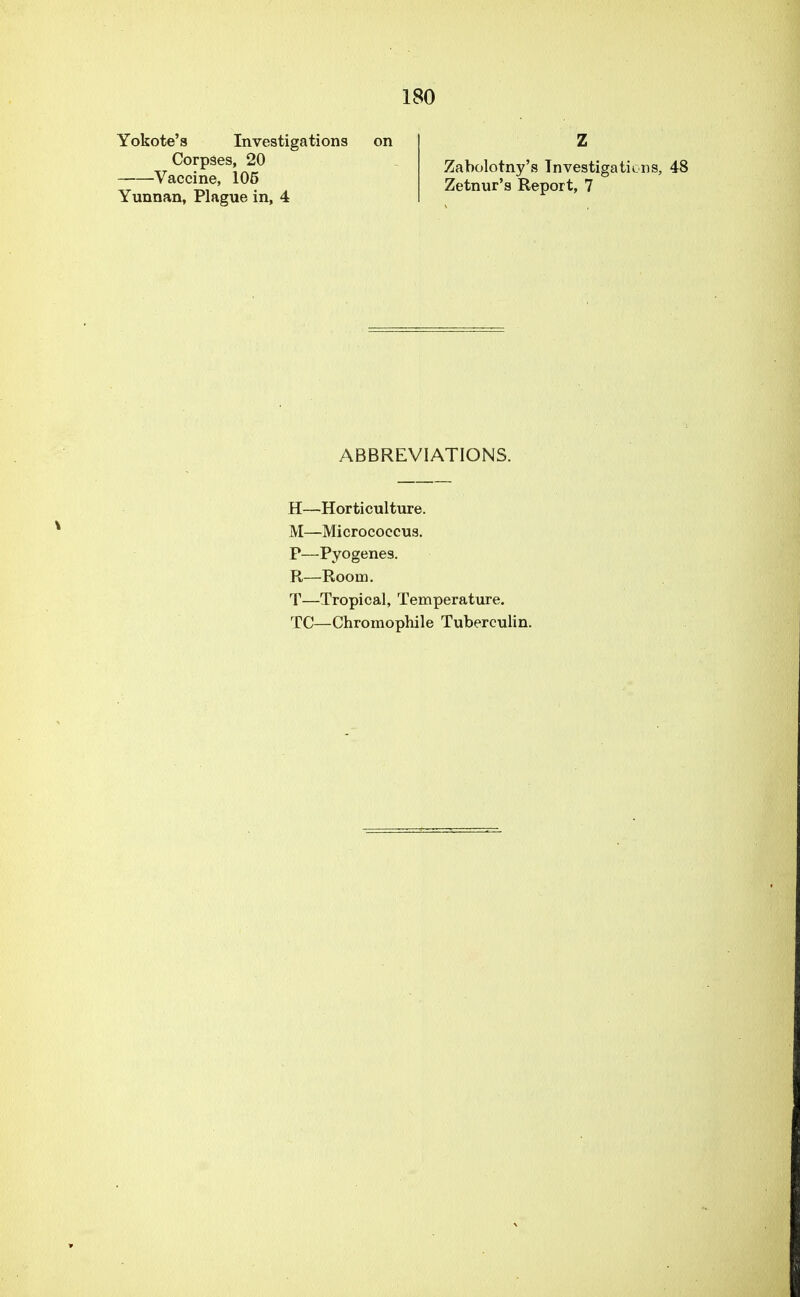 Yokote's Investigations on Corpses, 20 Vaccine, 105 Yunnan, Plague in, 4 Zabolotny's Investigations, 48 Zetnur's Report, 7 ABBREVIATIONS. H—Horticulture. M—Micrococcus. P—Pyogenes. R—Room. T—Tropical, Temperature. TC—Chromophile Tuberculin.