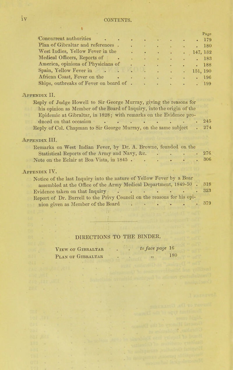 iv Concurrent authorities Plan of Gibraltar and references . West Indies, Yellow Fever in the Medical Officers, Keports of America, opinions of Physicians of Spain, Yellow Fever in African Coast, Fever on the Ships, outbreaks of Fever on board of Pa^e . 179 . 180 147, 182 . 183 . 188 151, 190 . 196 . 199 Appendix II. Reply of Judge Howell to Sir George Murray, giving the reasons for his opinion as Member of the Board of Inquiry, into the origin of the Epidemic at Gibraltar, in 1828; with remarks on the Evidence pro- duced on that occasion ........ Reply of Col. Chapman to Sir George Murray, on the same subject Appendix III. Remarks on West Indian Fever, by Dr. A. Browne, founded on the Statistical Reports of the Army and Navy, &c Note on the Eclair at Boa Vista, in 1845 ...... Appendix IV. Notice of the last Inquiry into the nature of Yellow Fever by a Boar assembled at the Office of the Army Medical Department, 1849-50 . Evidence taken on that Inquiry ....... Report of Dr. Burrell to the Privy Council on the reasons for his opi- nion given as Member of the Board 245 274 27G 306 318 323 379 DIRECTIONS TO THE BINDER. View or Gibraltar . • to face page 1G Plan of Gibraltar . » 18
