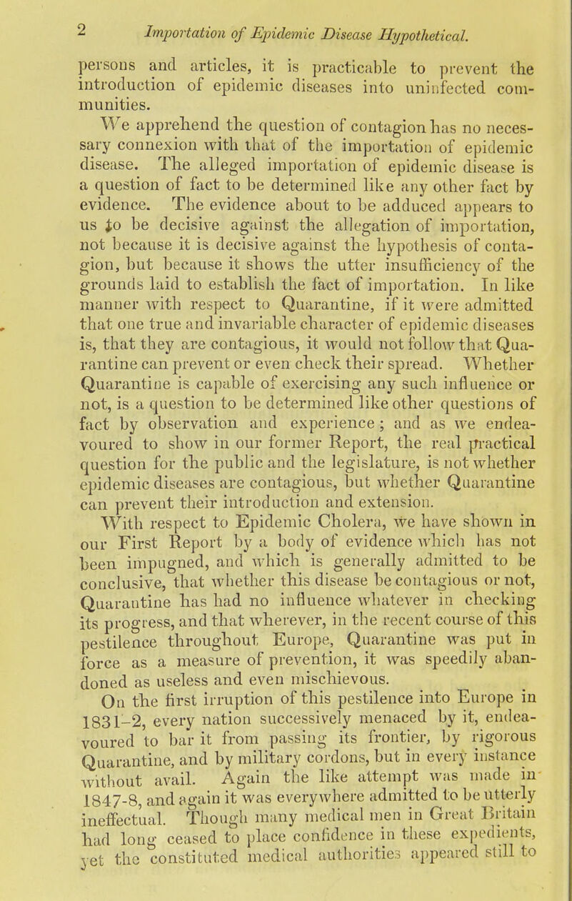 Importation of Epidemic Disease Hypothetical. persons and articles, it is practicable to prevent the introduction of epidemic diseases into uninfected com- munities. We apprehend the question of contagion has no neces- sary connexion with that of the importation of epidemic disease. The alleged importation of epidemic disease is a question of fact to be determined like any other fact by evidence. The evidence about to be adduced appears to us Jo be decisive against the allegation of importation, not because it is decisive against the hypothesis of conta- gion, but because it shows the utter insufficiency of the grounds laid to establish the fact of importation. In like manner Avith respect to Quarantine, if it were admitted that one true and invariable character of epidemic diseases is, that they are contagious, it would not follow that Qua- rantine can prevent or even check their spread. Whether Quarantine is capable of exercising any such influence or not, is a question to be determined like other questions of fact by observation and experience ; and as we endea- voured to show in our former Report, the real practical question for the public and the legislature, is not whether epidemic diseases are contagious, but whether Quarantine can prevent their introduction and extension. With respect to Epidemic Cholera, we have shown in our First Report by a body of evidence which has not been impugned, and which is generally admitted to be conclusive, that whether this disease be contagious or not, Quarantine has had no influence whatever in checking- its progress, and that wherever, in the recent course of this pestilence throughout Europe, Quarantine was put in force as a measure of prevention, it was speedily aban- doned as useless and even mischievous. On the first irruption of this pestilence into Europe in 1831-2, every nation successively menaced by it, endea- voured to bar it from passing its frontier, by rigorous Quarantine, and by military cordons, but in every instance without avail. Again the like attempt was made in 1847-8, and again it was everywhere admitted to be utterly ineffectual. Though many medical men in Great Britain had long ceased to place confidence in these expedients, vet the constituted medical authorities appeared still to