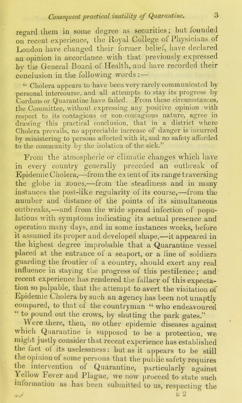 regard them in some degree as securities; but founded on recent experience, the Royal College of Physicians of London have changed their former belief, have declared an opinion in accordance with that previously expressed by the General Board of Health, and have recorded their conclusion in the following words :—  Cholera appears to have been very rarely communicated by personal intercourse, and all attempts to stay its progress by Cordons or Quarantine have failed. From these circumstances, the Committee,.without expressing any positive opinion with respect to its contagious or non-contagious nature, agree in drawing this practical conclusion, that in a district where Cholera prevails, no appreciable increase of danger is incurred by ministering to persons atfectedwith it, and no safety afforded to the community by the isolation of the sick. From the atmospheric or climatic changes which have in every country generally preceded an outbreak of Epidemic Cholera,—from the extent of its range traversing the globe in zones,—from the steadiness and in many instances the post-like regularity of its course,—from the number and distance of the points of its simultaneous outbreaks,—and from the wide spread infection of popu- lations with symptoms indicating its actual presence and operation many days, and in some instances weeks, before it assumed its proper and developed shape,—it appeared in the highest degree improbable that a Quarantine vessel placed at the entrance of a seaport, or a line of soldiers guarding the frontier of a country, should exert any real influence in staying the progress of this pestilence; and recent experience has rendered the fallacy of this expecta- tion so palpable, that the attempt to avert the visitation of Epidemic Cholera by such an agency has been not unaptly compared, to that of the countryman  who endeavoured  to pound out the crows, by shutting the park gates. Were there, then, no other epidemic diseases against which Quarantine is supposed to be a protection, we might justly consider that recent experience has established the fact of its uselessness: but as it appears to be still the opinion of some persons that the public safety requires the intervention of Quarantine, particularly against Yellow Fever and Plague, we now proceed to state such inlormation as has been submitted to us, respecting the /vvV n u