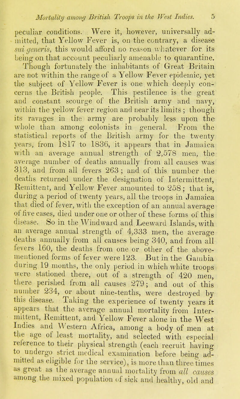 peculiar conditions. Were it, however, universally ad- mitted, that Yellow Fever is, on the contrary, a disease sui generis, this would afford no reason w hatever for its being on that account peculiarly amenable to quarantine. Though fortunately the inhabitants of Great Britain are not within the range of a Yellow Fever epidemic, yet the subject of Yellow Fever is one which deeply con- cerns the British people. This pestilence is the great and constant scourge of the British army and navy, within the yellow fever region and near its limits ; though its ravages in the army are probably less upon the whole than among colonists in general. From the statistical reports of the British army for the twenty years, from 1817 to 1836, it appears that in Jamaica with an average annual strength of 2,578 men, the average number of deaths annually from all causes was 313, and from all fevers 263; and of this number the deaths returned under the designation of Intermittent, Remittent, and Yellow Fever amounted to 258; that is, during a period of twenty years, all the troops in Jamaica that died of fever, with the exception of an annual average of five cases, died under one or other of these forms of this disease. So in the Windward and Leeward Islands, with an average annual strength of 4,333 men, the average deaths annually from all causes being 340, and from all fevers 160, the deaths from one or other of the above- mentioned forms of fever were 123. But in the Gambia during 19 months, the only period in which white troops were stationed there, out of a strength of 420 men, there perished from all causes 279; and out of this number 234, or about nine-tenths, were destroyed by this disease. Taking the experience of twenty years it appears that the average annual mortality from Inter- mittent, Remittent, and Yellow Fever alone in the West Indies and Western Africa, among a body of men at the age of least mortality, and selected with especial reference to their physical strength (each recruit having to undergo strict medical examination before being ad- mitted as eligible for the service), is more than three times as great as the average annual mortality from all causes among the mixed population of sick and healthy, old and