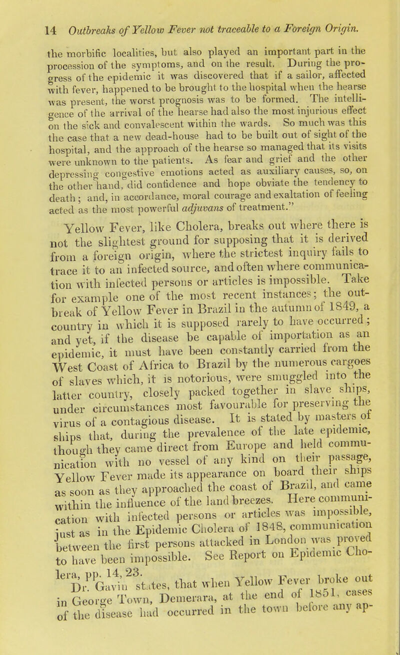 the morbific localities, but also played an important part in the procession of the symptoms, and on the result. During the pro- gress of the epidemic it was discovered that if a sailor, affected with fever, happened to be brought to the hospital when the hearse was present, the worst prognosis was to be formed. The intelli- gence of the arrival of the hearse had also the most injurious effect on the sick and convalescent within the wards. So much was this the case that a new dead-house had to be built out of sight of the hospital, and the approach of the hearse so managed that its visits were unknown to the patients. As fear and grief and the other depressing congestive emotions acted as auxiliary causes, so, on the otherliandTdid confidence and hope obviate the tendency to death ; and, in accordance, moral courage and exaltation of feeling acted as the most powerful adjuvans of treatment. Yellow Fever, like Cholera, breaks out where there is not the slightest ground for supposing that it is derived from a foreign origin, where the strictest inquiry fails to trace it to an infected source, and often where communica- tion with infected persons or articles is impossible. Take for example one of the most recent instances; the out- break of Yellow Fever in Brazil in the autumn of 1S49, a country in which it is supposed rarely to have occurred; and yet, if the disease be capable of importation as an epidemic, it must have been constantly carried from the West Coast of Africa to Brazil by the numerous cargoes of slaves which, it is notorious, were smuggled into the latter country, closely packed together m slave ships, under circumstances most favourable for preserving the virus of a contagious disease. It is stated by masters ol ships that, during the prevalence of the late epidemic, though they came direct from Europe and held commu- nicathm with no vessel of any kind on their passage, Yellow Fever made its appearance on board their snips as soon as they approached the coast of Brazil, and came within the influence of the land breezes. Here communi- cation with infected persons or articles was impossible, iu as in the Epidemic Cholera of 1848, communication between the first persons attacked in London was proved to have been impossible. See Report on Epiaemic Cho- ^^ifttHtes, that when Yellow fv^r broke out in George Town, Demerara, at the end of 1*51, cases of the disease had occurred in the town before any ap-