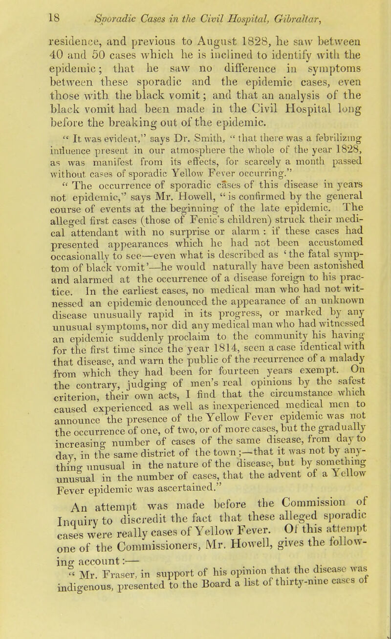 residence, and previous to August 1828, he saw between 40 and 50 cases which he is inclined to identify with the epidemic; that he saw no difference in symptoms between these sporadic and the epidemic cases, even those with the black vomit; and that an analysis of the black vomit had been made in the Civil Hospital long before the breaking out of the epidemic.  It was evident, says Dr. Smith,  that there was a febrilizing inrluence present in our atmosphere the whole of the year 1828, as was manifest from its effects, for scarcely a month passed without, cases of sporadic Yellow Fever occurring.  The occurrence of sporadic cases of this disease in years not epidemic, says Mr. Howell, is confirmed by the general course of events at the beginning of the late epidemic. The alleged first cases (those of Fenic's children) struck their medi- cal attendant with no surprise or alarm : if these cases had presented appearances which he had not been accustomed occasionally to see—even what is described as 'the fatal symp- tom of black vomit'—he would naturally have been astonished and alarmed at the occurrence of a disease foreign to his prac- tice. In the earliest cases, no medical man who had not wit- nessed an epidemic denounced the appearance of an unknown disease unusually rapid in its progress, or marked by any unusual symptoms, nor did any medical man who had witnessed an epidemic suddenly proclaim to the community his having for the first time since the year 1814, seen a case identical with that disease, and warn the public of the recurrence of a malady from which they had been for fourteen years exempt. On the contrary, judging of men's real opinions by the safest criterion, their own acts, I find that the circumstance which caused experienced as well as inexperienced medical men to announce the presence of the Yellow Fever epidemic was not the occurrence of one, of two, or of more cases, but the gradually increasing number of cases of the same disease, from day to day in the same district of the town ;—that it was not by any- thing unusual in the nature of the disease, but by something unusual in the number of cases^that the advent of a lellow Fever epidemic was ascertained. An attempt was made before the Commission of Inouirvto discredit the fact that these alleged sporadic cases were really cases of Yellow Fever Of this attempt one of the Commissioners, Mr. Howell, gives the follow- ing account:— << Mr Fraser, in support of his opinion that the disease was indigenous, presented to the Board a list of thirty-nine cases of