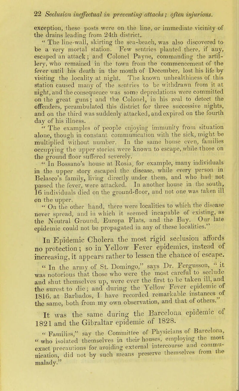 exception, these posts were on the line, or immediate vicinity of the drains leading from 24th district.  The line-wall, skirting the sea-beach, was also discovered to be a very mortal station. Few sentries planted there, if any, escaped an attack; and Colonel Payne, commanding the artil- lery, who remained in the town from the commencement of the fever until his death in the month of December, lost his life by visiting the locality at, night. The known unhealthiness of this station caused many of the sentries to be withdrawn from it at night, and the consequence was some depredations were committed on the great guns; and the Colonel, in his zeal to detect the offenders, perambulated this district for three successive nights, and on the third was suddenly attacked, and expired on the fourth day of his illness.  The examples of people enjoying immunity from situation alone, though in constant communication with the sick, might be multiplied without number. In the same house even, families occupying the upper stories were known to escape, while those on the ground floor suffered severely. f In Bossano's house at Rosia, for example, many individuals in the upper story escaped the disease, while every person in Belasco's family, living directly under them, and who had not passed the fever, were attacked. In another house in the south, 16 individuals died on the ground-floor, and not one was taken ill on the upper.  On the other hand, there were localities to which the disease never spread, and in which it seemed incapable of existing, as the Neutral Ground, Europa Flats, and the Bay. Our late epidemic could not be propagated in any of these localities. In Epidemic Cholera the most rigid seclusion affords no protection; so in Yellow Fever epidemics, instead of increasing, it appears rather to lessen the chance of escape. « In the army of St. Domingo, says Dr. Fergusson,  it was notorious that those who were the most careful to seclude and shut themselves up, were ever the first to be taken ill, and the surest to die; and during the Yellow Fever epidemic of 1816, at Barbados, I have recorded remarkable instances ot the same, both from my own observation, and that of others. It was the same during the Barcelona epidemic of 1821 and the Gibraltar epidemic of 1828. « Families  say the Committee of Physicians of Barcelona, who isolated themselves in their houses, employing the most exact precautions for avoiding external intercourse and commu- nication, did not by such means preserve themselves from the malady.