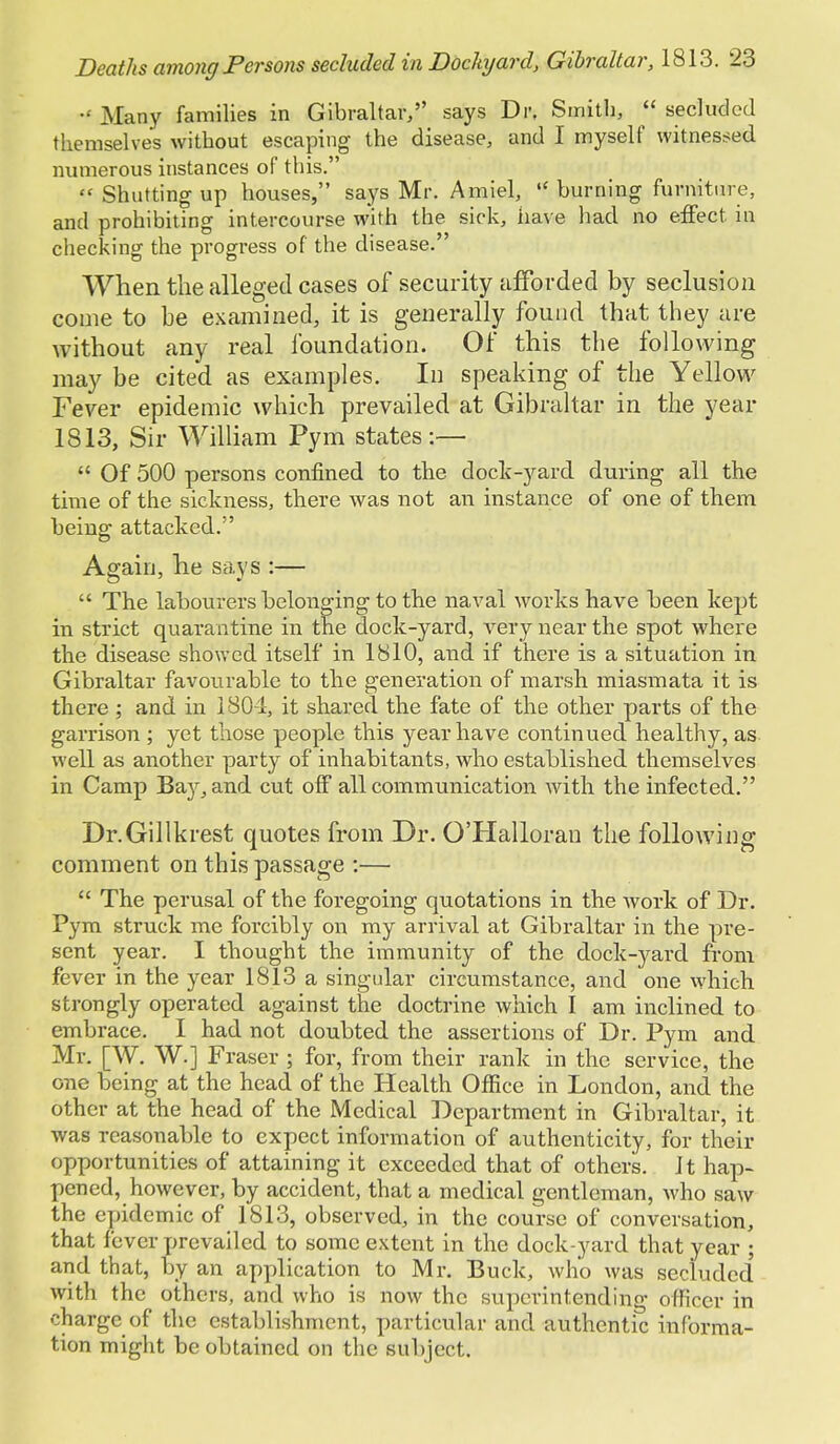  Many families in Gibraltar, says Dr. Smith,  secluded themselves without escaping the disease, and I myself witnessed numerous instances of this.  Shutting up houses, says Mr. Amiel,  burning furniture, and prohibiting intercourse with the sick, have had no effect, iu checking the progress of the disease. When the alleged cases of security afforded by seclusion come to be examined, it is generally found that they are without any real foundation. Of this the following may be cited as examples. In speaking of the Yellow Fever epidemic which prevailed at Gibraltar in the year 1813, Sir William Pym states:—  Of 500 persons confined to the dock-yard during all the time of the sickness, there was not an instance of one of them being attacked. Again, he says :—  The labourers belonging to the naval works have been kept in strict quarantine in the dock-yard, very near the spot where the disease showed itself in 1810, and if there is a situation in Gibraltar favourable to the generation of marsh miasmata it is there ; and in 1804, it shared the fate of the other parts of the garrison ; yet those people this year have continued healthy, as well as another party of inhabitants, who established themselves in Camp Baj^and cut off all communication with the infected. Dr.Gillkrest quotes from Dr. O'Halloran the following comment on this passage :—  The perusal of the foregoing quotations in the work of Dr. Pym struck me forcibly on my arrival at Gibraltar in the pre- sent year. I thought the immunity of the dock-yard from fever in the year 1813 a singular circumstance, and one which strongly operated against the doctrine which I am inclined to embrace. I had not doubted the assertions of Dr. Pym and Mr. [W. W.] Fraser ; for, from their rank in the service, the one being at the head of the Health Office in London, and the other at the head of the Medical Department in Gibraltar, it was reasonable to expect information of authenticity, for their opportunities of attaining it exceeded that of others, it hap- pened, however, by accident, that a medical gentleman, who saw the epidemic of 1813, observed, in the course of conversation, that fever prevailed to some extent in the dock-yard that year ; and that, by an application to Mr. Buck, who was secluded with the others, and who is now the superintending officer in charge of the establishment, particular and authentic informa- tion might be obtained on the subject.