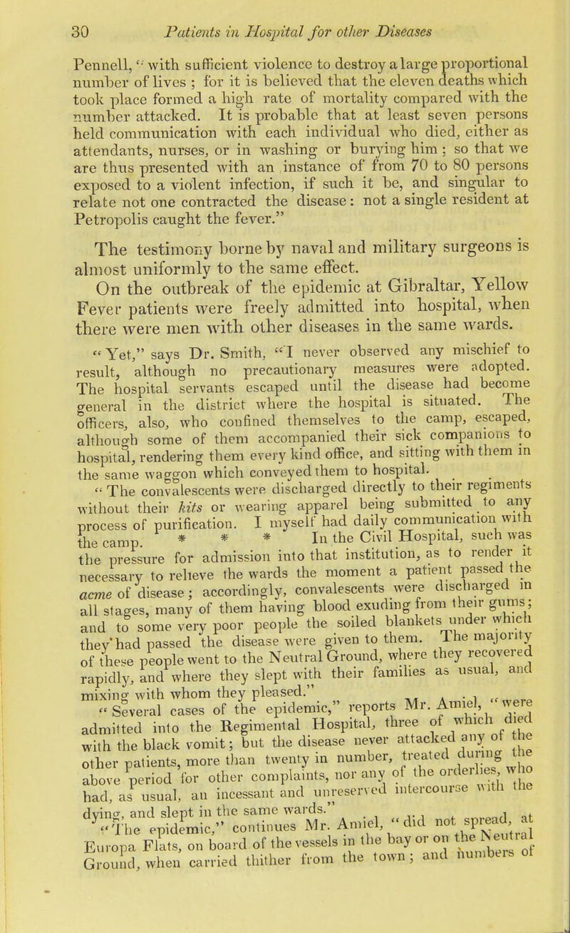 Pennell, '■ with sufficient violence to destroy a large proportional number of lives ; for it is believed that the eleven deaths which took place formed a high rate of mortality compared with the number attacked. It is probable that at least seven persons held communication with each individual who died, either as attendants, nurses, or in washing or burying him ; so that we are thus presented with an instance of from 70 to 80 persons exposed to a violent infection, if such it be, and singular to relate not one contracted the disease: not a single resident at Petropolis caught the fever. The testimony borne by naval and military surgeons is almost uniformly to the same effect. On the outbreak of the epidemic at Gibraltar, Yellow Fever patients were freely admitted into hospital, when there were men with other diseases in the same wards. Yet, says Dr. Smith, I never observed any mischief to result, although no precautionary measures were adopted. The hospital servants escaped until the disease had become general in the district where the hospital is situated. The officers, also, who confined themselves to the camp, escaped, although some of them accompanied their sick companions to hospital, rendering them every kind office, and sitting with them in the same waggon which conveyed them to hospital. « The convalescents were discharged directly to their regiments without their kits or wearing apparel being submitted to any process of purification. I myself had daily communication with the camp * * * Ithe Civil Hospital, such was the pressure for admission into that institution, as to render it necessary to relieve the wards the moment a patient passed the acme of disease ; accordingly, convalescents were discharged in all stages, many of them having blood exuding from their gums; and to some very poor people the soiled blankets under which thev had passed the disease were given to them. 1 he majority of tW people went to the Neutral Ground, where they recovered rapidly, and where they slept with their families as usual, and mixing with whom they pleased. « „,aro « Several cases of the epidemic, reports Mr. Amiel, «were admitted into the Regimental Hospital, three of *^J™ with the black vomit; but the disease never attacked a.vy of e other natients, more than twenty in number, treated dining t ie aW ^eHod 'for other complafnts, nor any of the orderlies who had, as usual, an incessant and unreserved intercourse With the dying, and slept in the same wards.' Vibe epidemic, continues Mr. Amiel did not spiead a Europa Flats, on board of the vessels in the bay or on the N eut.a Ground, when carried thither from the town ; and numbers of