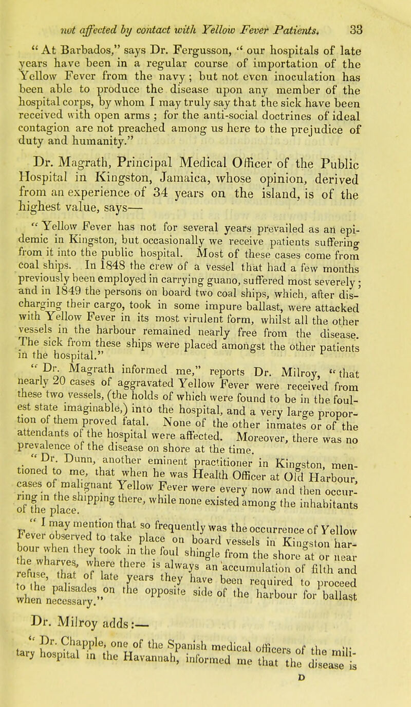  At Barbados, says Dr. Fergusson,  our hospitals of late years have been in a regular course of importation of the Yellow Fever from the navy ; but not even inoculation has been able to produce the disease upon any member of the hospital corps, by whom I may truly say that the sick have been received with open arms ; for the anti-social doctrines of ideal contagion are not preached among us here to the prejudice of duty and humanity. Dr. Mag-rath, Principal Medical Officer of the Public Hospital in Kingston, Jamaica, whose opinion, derived from an experience of 34 years on the island, is of the highest value, says—  Yellow Fever has not for several years prevailed as an epi- demic in Kingston, but occasionally we receive patients suffering from it into the public hospital. Most of these cases come from coal ships. In 1848 the crew of a Vessel that had a few months previously been employed in carrying guano, suffered most severely; and in 1849 the persons on board two coal ships, which, after dis- charging their cargo, took in some impure ballast, were attacked with Yellow Fever in its most virulent form, whilst all the other vessels in the harbour remained nearly free from the disease. The sick from these ships were placed amongst the other patients in the hospital. r  Dr. Magrath informed me, reports Dr. Milroy,  that nearly 20 cases of aggravated Yellow Fever were received from these two vessels, (the holds of which were found to be in the foul- est state imaginable,) into the hospital, and a very large propor- tion of them proved fatal. None of the other inmates or of the attendants of the hospital were affected. Moreover, there was no prevalence of the disease on shore at the time.  Dr. Dunn, another eminent practitioner in Kingston, men- t.oned to me, that when he was Health Officer at Old Harbour cases of malignant Yellow Fever were every now and then occur^ ofThenptce ' While n°ne GXisted am°n» the ^habitants  I may mention that so frequently was the occurrence of Yellow Fever observed to take place on board vessels in Kingston W hour when they took m the foul shingle from the shore at or ear e u^ Tat oT hT **W* of filth an ' ' ?f late years they have been required to proceed whl^Lt^:0 °PP0SUe Skle°f the *»* ^or1 ballast Dr. Milroy adds:— « Pr- Chappie, one of the Spanish medical officers of fb« mil' tarv hospttal in the Havannah, informed me to^dte^et