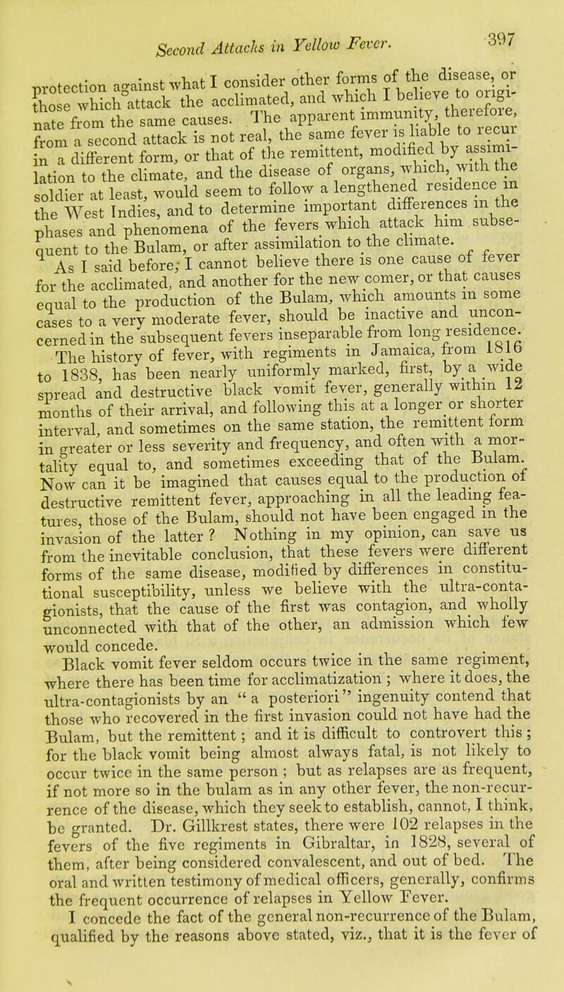 protection against what I consider other forms of the disease, or So whkh°attack the acclimated, and which I believe to ongi- nate from the same causes. The apparent immunity, therefore, from a second attack is not real, the same fever is liable to recur n a different form, or that of the remittent, modified by,assimi- lation to the climate, and the disease of organs, which, with the soldier at least, would seem to follow a lengthened residence in he West Indies, and to determine important differences m the phases and phenomena of the fevers which attack him subse- quent to the Bulam, or after assimilation to the climate As I said before; I cannot believe there is one cause of lever for the acclimated, and another for the new comer, or that causes eoual to the production of the Bulam, which amounts m some cases to a very moderate fever, should be inactive and uncon- cerned in the subsequent fevers inseparable from long residence The history of fever, with regiments m Jamaica, from 181 b to 1838, has been nearly uniformly marked, first by a wide spread and destructive black vomit fever, generally within 12 months of their arrival, and following this at a longer or shorter interval and sometimes on the same station, the remittent form in greater or less severity and frequency, and often with a mor- tality equal to, and sometimes exceeding that of the Bulam. Now can it be imagined that causes equal to the production ot destructive remittent fever, approaching in all the leading fea- tures, those of the Bulam, should not have been engaged m the invasion of the latter ? Nothing in my opinion, can save us from the inevitable conclusion, that these fevers were different forms of the same disease, modified by differences in constitu- tional susceptibility, unless we believe with the ultra-conta- gionists, that the cause of the first was contagion, and_ wholly unconnected with that of the other, an admission which few would concede. Black vomit fever seldom occurs twice in the same regiment, where there has been time for acclimatization ; where it does, the ultra-contagionists by an  a posteriori ingenuity contend that those who recovered in the first invasion could not have had the Bulam, but the remittent; and it is difficult to controvert this ; for the black vomit being almost always fatal, is not likely to occur twice in the same person ; but as relapses are as frequent, if not more so in the bulam as in any other fever, the non-recur- rence of the disease, which they seek to establish, cannot, I think, be granted. Dr. Gillkrest states, there were 102 relapses in the fevers of the five regiments in Gibraltar, in 1828, several of them, after being considered convalescent, and out of bed. The oral and written testimony of medical officers, generally, confirms the frequent occurrence of relapses in Yellow Fever. I concede the fact of the general non-recurrence of the Bulam, qualified by the reasons above stated, viz., that it is the fever of