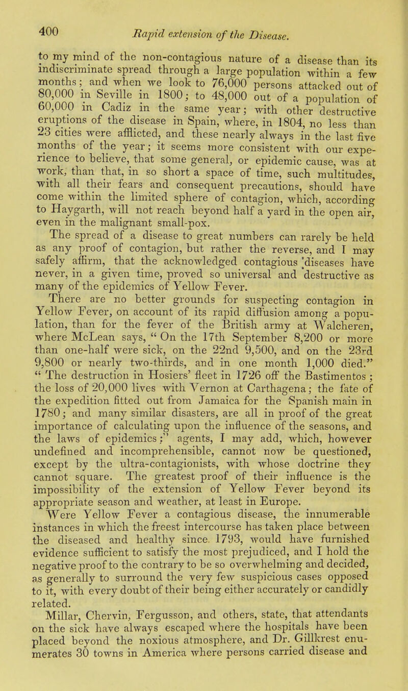 Rapid extension of the Disease. to my mind of the non-contagious nature of a disease than its indiscriminate spread through a large population within a few months; and when we look to 76,000 persons attacked out of S'nnn ™ ? 1800; to 48'000 out of a population of b0,000 m Cadiz m the same year; with other destructive eruptions of the disease in Spain, where, in 1804, no less than 23 cities were afflicted, and these nearly always in the last five months of the year; it seems more consistent with our expe- rience to believe, that some general, or epidemic cause, was at work, than that, in so short a space of time, such multitudes, with all their fears and consequent precautions, should have come within the limited sphere of contagion, which, according to Haygarth, will not reach beyond half a yard in the open air, even in the malignant small-pox. The spread of a disease to great numbers can rarely be held as any proof of contagion, but rather the reverse, and I may safely affirm, that the acknowledged contagious [diseases have never, in a given time, proved so universal and 'destructive as many of the epidemics of Yellow Fever. There are no better grounds for suspecting contagion in Yellow Fever, on account of its rapid diffusion among a popu- lation, than for the fever of the British army at Walcheren, where McLean says,  On the 17th September 8,200 or more than one-half were sick, on the 22nd 9,500, and on the 23rd 9,800 or nearly two-thirds, and in one month 1,000 died.  The destruction in Hosiers' fleet in 1726 off the Bastimentos ; the loss of 20,000 lives with Vernon at Carthagena; the fate of the expedition fitted out from Jamaica for the iSpanish main in 1780; and many similar disasters, are all in proof of the great importance of calculating upon the influence of the seasons, and the laws of epidemics: agents, I may add, which, however undefined and incomprehensible, cannot now be questioned, except by the ultra-contagionists, with whose doctrine they cannot square. The greatest proof of their influence is the impossibility of the extension of Yellow Fever beyond its appropriate season and weather, at least in Europe. Were Yellow Fever a contagious disease, the innumerable instances in which the freest intercourse has taken place between the diseased and healthy since. 1793, would have furnished evidence sufficient to satisfy the most prejudiced, and I hold the negative proof to the contrary to be so overwhelming and decided, as generally to surround the very few suspicious cases opposed to it, with every doubt of their being either accurately or candidly related. Millar, Chervin, Fergusson, and others, state, that attendants on the sick have always escaped where the hospitals have been placed beyond the noxious atmosphere, and Dr. Gillkrest enu- merates 30 towns in America where persons carried disease and