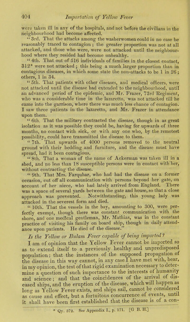 were taken ill in any of the hospitals, and not before the civilians in the neighbourhood had become affected.  3rd. That the attacks among the washerwomen could in no case be reasonably traced to contagion ; the greater proportion was not at all attacked, and those who were, were not attacked until the neighbour- hood where they resided had become unhealthy.  4th. That out of 516 individuals of families in the closest contact, 312* were not attacked ; this being a much larger proportion than in contagious diseases, in which some state the non-attacks to be 1 in 26; others, 1 in 34.  5th. That patients with other diseases, and medical officers, were not attacked until the disease had extended to the neighbourhood, until an advanced period of the epidemic, and Mr. Frazer, 73rd Regiment, who was a considerable time in the lazaretto, was not attacked till he came into the garrison, where there was much less chance of contagion. I saw three patients in the lazaretto, and Mr. Frazer in attendance upon them.  6th. That the military contracted the disease, though in as great isolation as it was possible they could be, having for upwards of three months, no contact with sick, or with any one who, by the remotest possibility, could have transmitted the disease to them.  7th. That upwards of 4000 persons removed to the neutral ground with their bedding and furniture, and the disease must have spread, had it been contagious.  8th. That a woman of the name of Ackerman was taken ill in a shed, and no less than 18 susceptible persons were in contact with her, without contracting the disease.  9th. That Mrs. Farquhar, who had had the disease on a former occasion, cut off all communication with persons beyond her gate, on account of her niece, who had lately arrived from England. There was a space of several yards between the gate and house, so that a close approach was prevented. Notwithstanding, this young lady was attacked in the severest form and died.  10th. That the vessels in the bay, amounting to 300, were per- fectly exempt, though there was constant communication with the shore, and one medical gentleman, Mr. Mathias, was in the constant practice of visiting his family on board ship, though in daily attend- ance upon patients. He died of the disease. Is the Yelloio or Bulam Fever capable of being imported ? I am of opinion that the Yellow Fever cannot be imported so as to extend itself to a previously healthy and unpredisposed population; that the instances of the supposed propagation of the disease in this way cannot, in any case I have met with, bear, in my opinion, the test of that rigid examination necessary to deter- mine a question of such importance to the interests of humanity and science; and that the coincidences of the arrival of dis- eased ships, and the eruption of the disease, which will happen as long as Yellow Fever exists, and ships sail, cannot be considered as cause and effect, but a fortuitous concurrence of events, until it shall have been first established that the disease is of a con- * Qy. 372. See Appendix I., p. 171. [G B. H.]