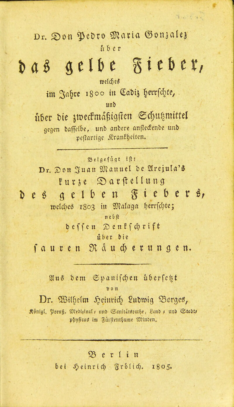 Dr. ^on ^cDro ??Jana (3ouiaU^ II b c r im 3a§vc 1800 in (2:at)ia ^evrfd^fe, gcgen bafTelbe, unb anbere onjTe^enbe unb iScigefugt Dr. X)on Suan S}^anucl t?c 2trejula'0 te^ gelt) en gieber^ n)eld;ea 1803 in ^ala^a ^icrrfd^tc; u b c r I) i e faurenJKdud>ei;uncien. 2lu6 bent ©panifc^cn uberfc^t Von Dr. ®i(^efm ^cinri(^ Subwig gorges, 53 e r I i n bet v^einrict) grolic^. 1805.