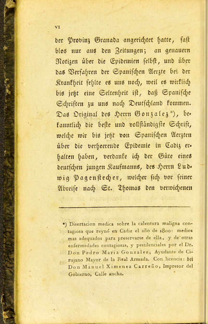 bet ^fobinj ©ranatia cuigeric^fet ^atte, fafl blog nut ants, tin 3ei^un9en; an geuauetn dloti^m ubet tit Spibemten felbfl, unb ubet ba* 5Setfa§tctt bet <£panifc^en 5(erjfe bei bet ^tanf§eit fe§(te e« ung nod;, roeil eg micffic^ bie je|t eine @e(tenf^eit ba§ ^Bpanifd^e (^c^tiften 5u «n6 nad; XJeuffc^Ianb fommen. 5Da6 Otiginat be^ ^ettn ©onjafe^*), be* fanntfic^ bie bejie unb t)o(l|Ianbio;|Ie ©c^vift, melc^e roit big jcff toon ©panifd^en Qlecjfen ubet bie t)er§eetenbc Spibemie in Sabij et. fatten ^aben, »etbanfe ic^ bet ®nu eines beutfc^en jungcn ^aufmannsi, be6 ^etcn Sub* n)i(j ^Jajenjtcc^et, roeldjet [id; \)0t feinet 5(bceifc nac^ ^^omag ben t)efroicfeenett •) Disertacion medica sobre la calentura maligna con- tagiosa que reyno en Cadiz el afio de 1800: medics mas adequados para preservarse de ella, y de otras enfermedades contagiosas, y pestilenciales por el Dr. Don Pedro Maria Gonzalez, Ayudante de Ci- rujano Mayor de la Real Armada, Con licencia: 5ci Don Manuel Ximenez Carre no, Impresor del Gobierno, Calle aucha.
