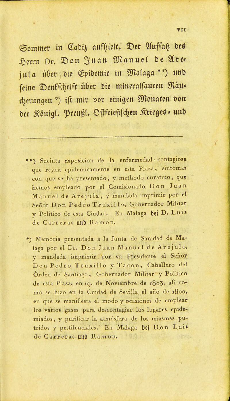 TII ©ommcr in dabtj auf^teff, t)ec 5(uffa| be(5 ^erm Dr. ^on 3uan ?D2anueI be 9(re* juU uber bic Spibemie in 9)k(a9a **) unb feinc 5Denffc^rift ubet bic nitneroffauren 9lou« c^erimgen *) ijt mil* ijoc etnigett SKonoteit t?on bet ^onigl. g3reupf* Ojlfvieftfcfecn ^ciegeg* unb ••) Sucinta exposicion de la enfermedad- contagiosa que reyna epidemicamente en esta Plaza, sintomas con que se ha presentado, y methodo curatiuo, que hemos empleado por el Comisionado Don Juan Manuel de Arejula, y mandada imprimir per el Senor Don P e dr o Truxil lo, Qobernador Militar y Politico de esta Ciudad. En Malaga bei D- Luis de Carreras uttt) Ramon. •) Memoria presentada a la Junta de Sanidad de Ma- laga por el Dr. Don Juan Manuel de Arejula, y mandada imprimir por su Presidente el Senor Don Pedro Truxillo y Tacon, Caballero del 6rden de Santiago, Gobernador Militar y Politico de esta Plaza, en ig. de Noviembre de i8o3» afi co- mo se hizo en la Ciudad de Sevilla el ano de 1800, en que se manifiesta el modo y ocasiones de emplear los vatios gases para descontagiar los lugares epide- miados, y purificar la atmdsfera de los miasmas pu- tridos y pcstilenciales. En Malaga ^ct D.on Luii de Carreras UllJ) Ramon.