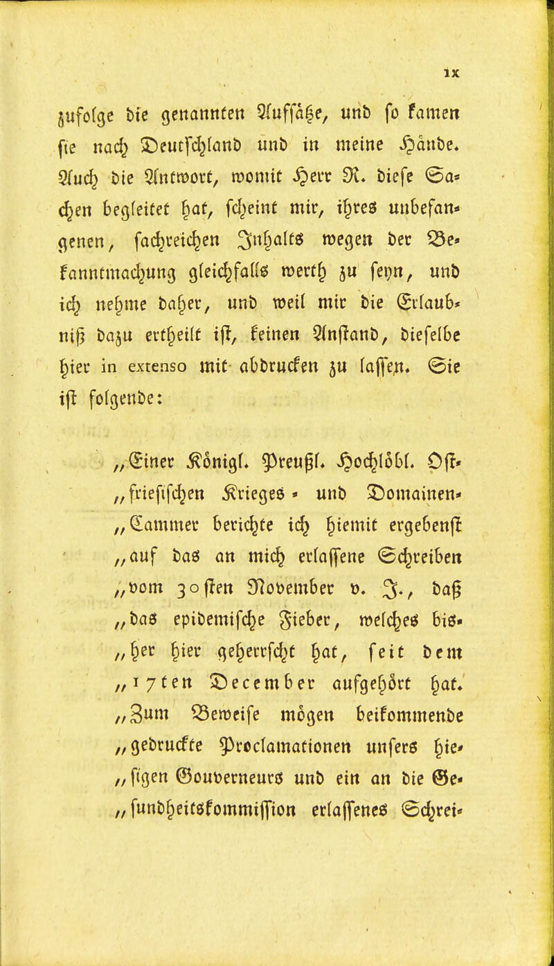 jufofgc btc genonnfett 5fuffo|e, unb fo famen fte nac^ S)eutf^(anb unb in meine ^pdube. STuc^ bie 5(itfroorC, roomit ^eur di* biefe (5a« c^en begfeieet ^at, fd^eint mir, t^res uubefan* (^enen, fac^veic^en ^nf^altg roegen bee fanntmac^ung gfeic^faKs n?ert^ fepn, unb ne^mc baf^et, unb mil mic bie ^ifaub* ni^ baju ert^etlf ijl, fetnen 5(nffanb, biefelbe ^ter in extenso mic abbrucfen 5U faj]*e,tt. <Bit i{t fofgenbe: „.(Siner ^ontgf, g^reugf, ^oc^IoOr. Cjl* „fnefifd}en ^riegeS • unb 3)omainen* „Sammet Secic^te ic^ §iemtt erge6en|I „QUf bag an mtc^ ecloffene (Bc^reiben „t)om 3ofIett 3Rot)em6ec 3., ba^ „bci0 epibemifc^e ^-iebec, mcfc^e^ bis* „§et §iei: ge§ecrfd)C §at, feic bent „i7Cen December aufge§6rc §at. //3tti Semeife mogen beifommenbe „gebrucffe 9^rocIamafionert unfers ^ie* „ ftgen @ou\>erneurjs unb tin an bie ®e- „ funb^eitsfommiffion erlafencs (gd^rei*