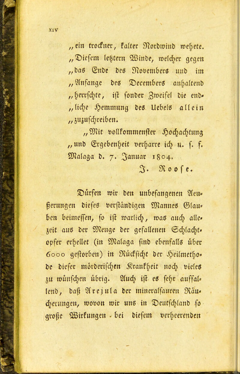 XlV „ein trocfnec, falter ^lotbmiub me§etc. „5)iefcm (e|tem ©inbe, iDefd^ec gegett „t)ag S'nt)c feed SRoDembers unb im ^/^fnfange beg Decembers an§a(fenb „(tc^e ^emmung be6 Uebe(g{ allein 5U|ufc^rcibett* „5Kit Donfommenfler ^ocjai^fung „unb (Srgeben^ett \)ev§ari*c ic^ u. f, f. Surfeit tt)ir belt unbefatigenen 5(eu.» gerungett biefe^ Uerjlanbifjen S[Kanne6 ©(nu* ben beimeffen, fo tj! wacljd^, auc§ afle* jeit au«5 ber QKeuge bee gefatteiten ©c^fac^t* opfer ev^etlee (in 9)Zafaga finb ebettfatts ubec 6000 gcjTorben) in £Hucfftd^( ber ^eifmet^o* be biefer movberifd^eit ^ranf§eic noc^ rjiefes ju munfd^en ubrig. 9(ud^ ifl e« fe§r cuffaU lenb, bap 3(rej«la ber mineraffauren £Kaa« d^eiimgeit, roown mir ung in ^eutfc^fanb fo grope ^irfungeu - bei biefem t)er^eerenbcit