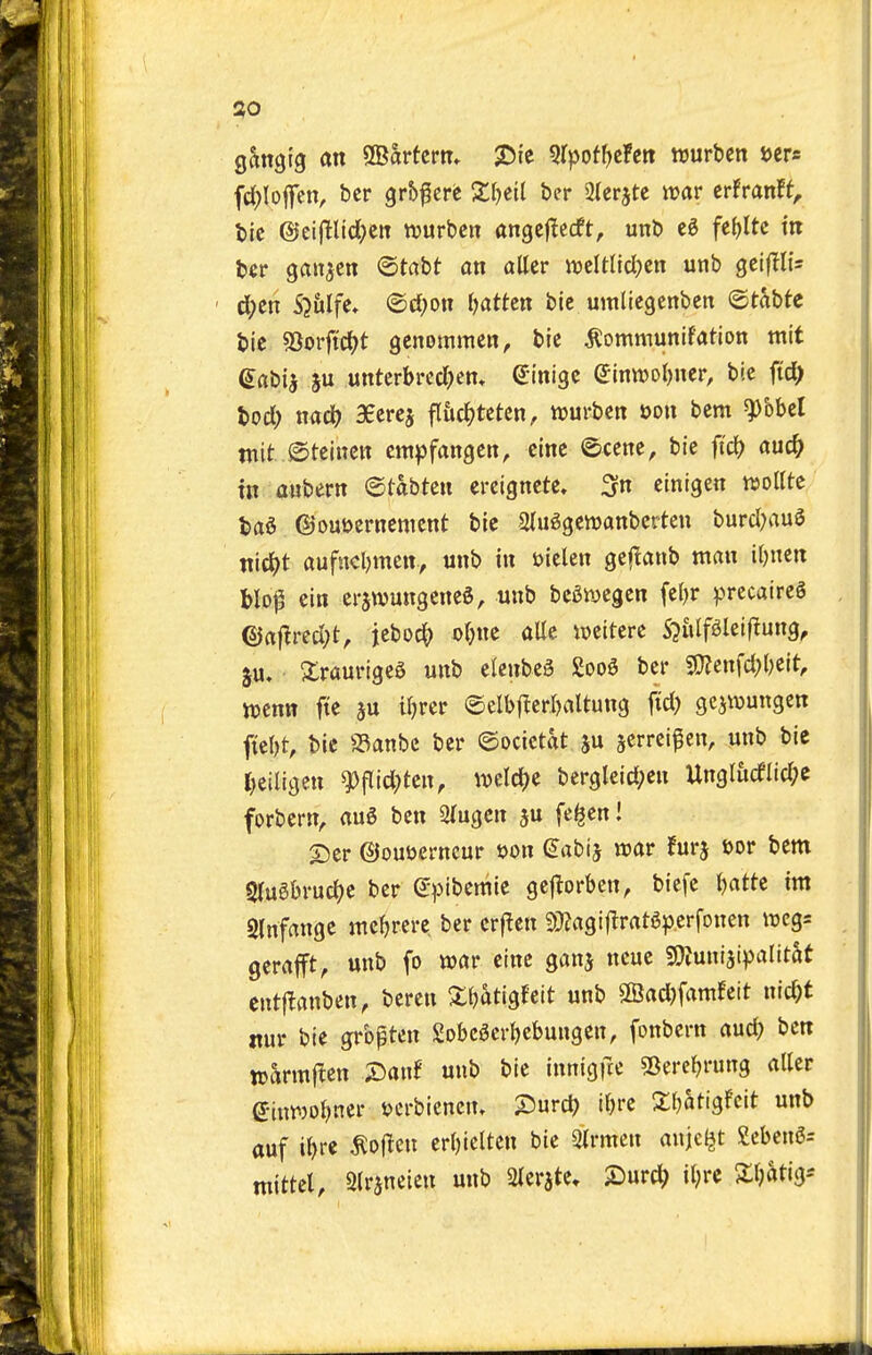 J?0 gangtg an 2Bartcrn* X^ie ^rpot^cFett njurben i>crs fd^Ioffen, bcr grbf ere X^eil ber SIcrjte irar crfranft, tie @cifHtd;eiT njurbcn angcftcrft, unb ti ftt)ltc m bcr ganjcn ©tabt on alter ttjeltUcI^cn unb gciflU- ' d;en S^&Ife, <B)d)on l^atUn bic umliegenbett ©tabtc bie SSorftdjt genommen, bic ^ommunifation mit e«bia ju unterbrccl)em (Jinigc (Jtntt)or)ner, bic fic^ bod; md) SEcrej fliic^tetcn, njurben oon bem ^bbel tnit ©teincn cmpfangett, eine ©ccne, bie fid? auc^ in aubern ©tabten ereigncte. 3n einigen wollte bad ©ouDernement bie 2lu6gen)anberten burd?au3 ttic^t aufucl^mctt, unb in Dielen geflanb man iljnen blof ein erswungened, unb bedwegen fel)r precaireg ©af!red;t, jebod^ olm alle iueitere S^idf^Ieifiung, ju, XraurigeS unb e(enbe3 Sood bcr 9}?enfd;()eit, wcnn fie ju ifjrcr @eIb|^cr.r)aUung fid) gcjwungcn fiel)t, bic a3anbc bcr ©ocictat ju scrrei^en, unb bic t)eiligen W^djtm, mXd)<i bergleid;en Ungludlid;e forbern, auS ben 2(ugcn ju fe^cnl ©er ©ouuerncur »on (Jabij irar furj »or bem S(ugbrud)c bcr Spibcmie gcjiorben, biefe Ijatte im 2(nfange mc^jrcre ber crf^cn 5}?agtfiratgperfonen wcgs gerafft, unb fo war cine ganj ncue 9)?unisi))alitat cntj^anben, bercn Xljatigfeit unb ®ad)famfcit nic^t nur bic grbpten 2obc5crI)cbungcn, fonbcrn aud? ben warmften X)anf unb bie innigfre sBercfjrung aller einwoljner vcrbiencm 25urd) tfjre Xljati^hit unb auf i^rc ^ojlen cr()icltcn bie airmen anjcljt Sebengs mittcl, Strjneien unb 2lerate» £)urc^ il;rc 2:ijatig--