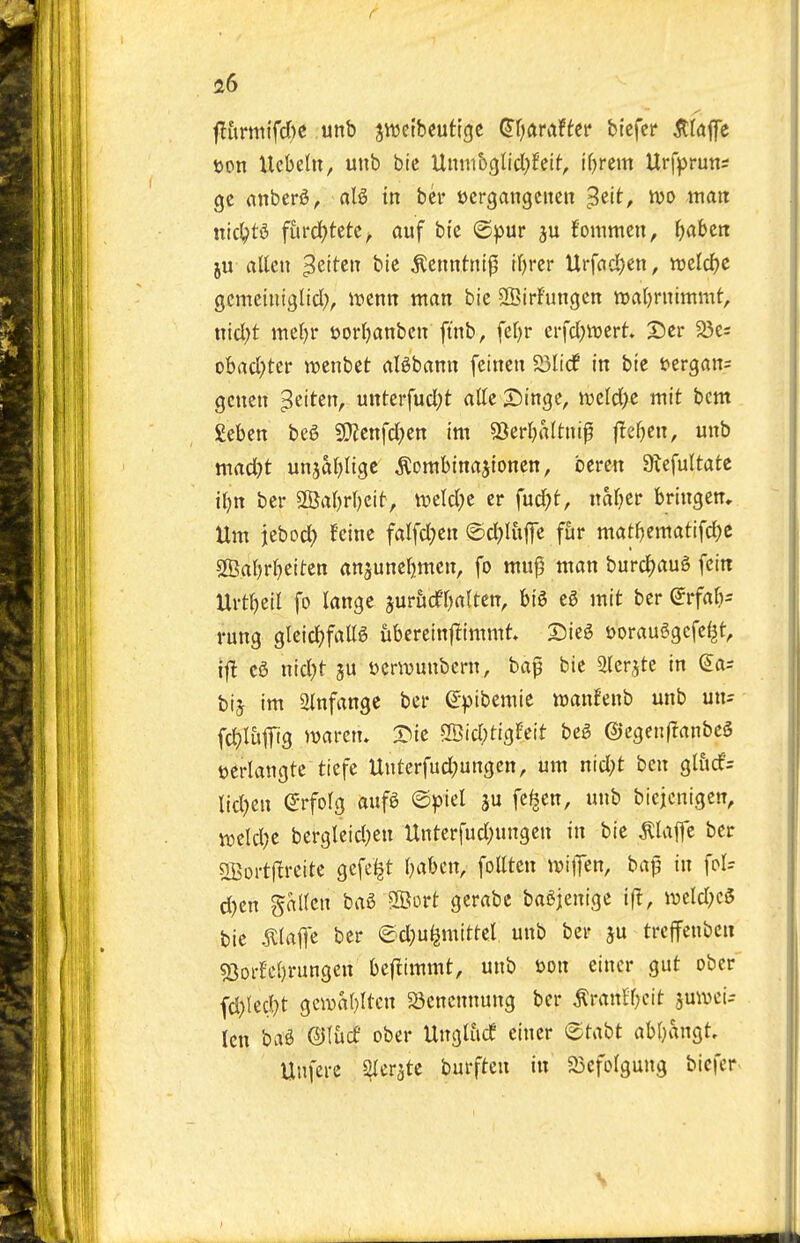 f 26 flitrm{fd)C unb jttjeibeutigc ^f;ftraffei* '^'xt^tt jtldp t)pn Ucbelu, unb btc Uuntbglicl^fclf, ifjrcm Urfpruns gc anber^, aB in bcr ocrgangcnen '^t\i, tvo ttiatt nic^td fui'd)tete, auf btc ©pur ju fommen, f)abcn ju alien ^eitcn bic ^enntnl^ tl)rcr Urfacl)cn, njeld)e gcmetniglid), ivenn man bic SSirFungcn waljrnimmt, nicl;t mel)r t)orl)attbcn ft'nb, feljr erfcl^iDcrt. S)er 23cs obacl^tcr njcnbct aBbann feincn a3li(f in bic i?ergan= gcncn ^eiten, unterfucl;t attc Swinge, tucld;c mit bent geben beg 50?enfd)en im SSerljaltnip fTeljcn, unb mad)t unjaljligc ^ombinajtonen, bcrcn 9;efultatc il)n bcr 5©al)rl)eit, tx>eld;e er fuc^t, nal}cr bringen. Urn jcbod) feine fatfd;cn €)d;)litjTc fur matl^cmatifd^e sn?al)rl)Ctten an^uncljmcn, fo mu^ man burd)au6 fcin Urtl)ctl fo langc jurfidfOaltcn, big e6 mit bcr ^rfal)- rung glcid^fallg iibercinftimmt Sieg oorauSgcfc^t, ifl eg nid)t ju jjcrivunbcrn, baf bie Slcrjte in (5as bij im 2lnfangc ber e-))ibcmic wanfenb unb un^ fc^li»1T'3 >v«>'em S^ic SBid^tigFeit beg ©cgen(?anbeg tocrlangte tiefe Unterfud)ungcn, urn nid;t ben gliicf= lid)cn (^rfolg aufg @^)tel ju fe^en, unb biejcnigcn, weld}c bergleid;en Untcrfud;ungcn in bie piaffe bcr SBoi-tl^reitc gefe^t l^abcn, follten ivilTen, batl in fol= d)en gallcn bag SBort gerabe bagjenige ift, weld^cg bie ^laflc ber ©d;uljmittel unb ber ju trcffenben s8orfel)rungen bcf^immt, unb ijon einer gut ober fd){ed}t gciDal)ltcn S3cnennung ber ^ranffjeit juwci- len bag ©lucf ober Ungliicf eincr etabt abl}angt, Unferc ^erjte burften in 23efolgung bicfer