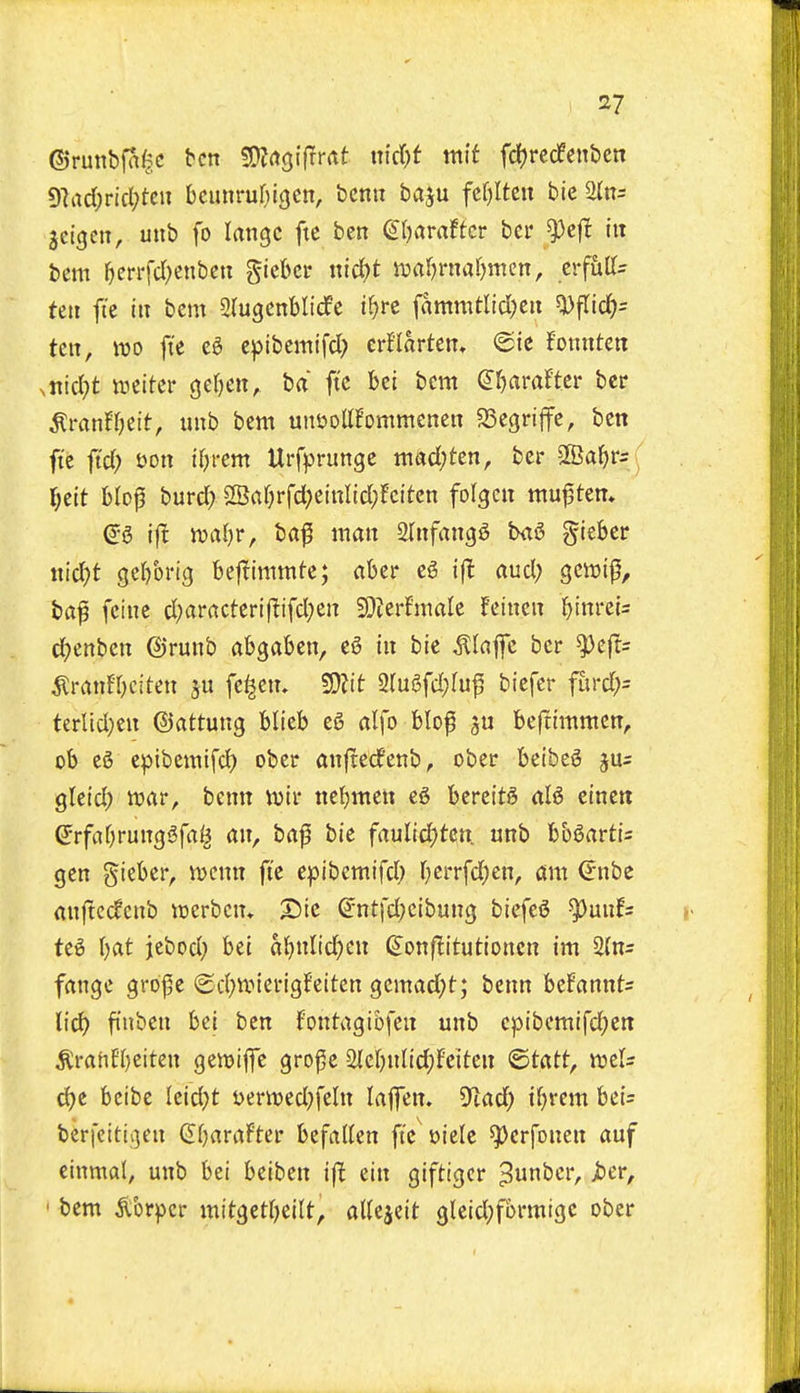 ©runbfnftc ben SDIrtgifrrat md)t mlt fd()rccfent)en 9]ad;ricl;tcii bcunru^ngcn, bcnu baju fc()Itctt bic ^n= jcigett, unb fo langc ftc ben dl^araftct bcr ^cf! itt bem ^crrfcl)enbcn giebcr nici)t njarjruatjmen, crfiiffs tett ft'e ill bcm Slugcnblicfe i^re fammtlici;cit 5i)fric^= ten, IDO ft'e eg epibemifd; crf'larten, ©ie fonuten ,md)t mittv Qcl)m, ba ftc bci bem (Jl^rtrafter ber ^ranfljeit, unb bem unuollfommenen ?StQnffc, ben ftc fid) t)on tfjrem Urfprunge mad;ten, bcr 2Ba^rr ^elt blop burd; 2Baf;rfd)etnItd}fcitcn folgcn muf ten* ij! n)a()r, ba^ man ainfangg bag giebcr ntc^t se()bi-tg bejlimmte; aber eg i(l and; gewi^, bap fcinc d;aracterif!ifd;en 3!}ierfnialc feincn ^tnrei= d)mhm ©runb abgaben, eg in bie ^lajfe bcr ^e|Ts ^ranfOciten fc^cm 50?tt 2rugfd}Iu^ bicfer furd;= terlid}en ©attung blieb eg alfo blof beftimmen, ob eg epibemifd) ober anfterfenb, ober beibeg ju= gteid) war, bcnn iuir nebmen eg bercttg alg einett ©rfabrunggfa^ an, bafi bie faulicfjtcn. unb b&gartis gen gteber, njcnn ft'e epibemifd; f)crrfd)en, am <5nbe anjtedenb icerbcn* S>tc ©ntfd)cibung bicfeg ^^^unfs teg \)at jebod; bet abniidjen ^onflitutioncn im 2{n= fangc groj^e @d;iinerigfeitcn gcmad;t; benn befannts lid) ftnben bci ben fontagibfeu unb cpibcmifd)en ^rahfbeiten gcwiffc gro^e 2{cbnnd;Fcttcn <Btixtt, mU d)t beibc Icid;t ycrnjcd^fcln lajfcn. ^lad) iljvm bei= berfeitii3en (JbaraFter befallen ftV»iele ^crfonen auf cinmal, unb bci beiben ift ein giftigcr ^^^^ ' ^tm ^brpcr mitgetbeilt, attcjeit gleid;fbrmigc ober