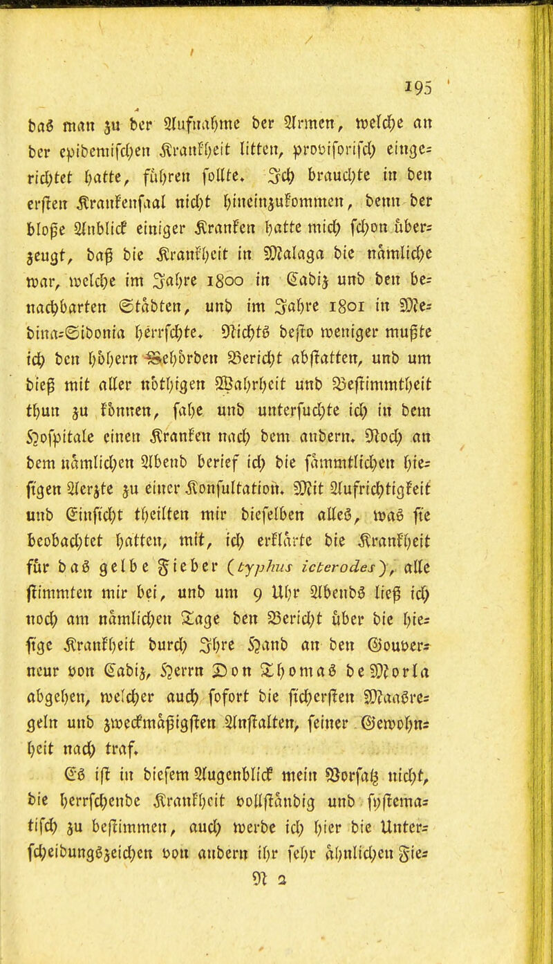 bai man ju bcr 3lufiiaf)mc ber Slrmcn, mld)t an bcr cpibennfd;en jlraiiFf^cit littcii, ))ro\)iforifd) eingcs rid)tet l)attt, fhljmi follte* ^d) bmucl^te in ben erflcit tonfenfaal nid)t l^inctnjuFonimeit, bcmi ber blope ainblicf einiger ^ranFeit I)atte mid) fd;on uber; jcugt, baf bic ^ra«fl;cit in 50?alflga bic namlid)c xoav^ mld)t im ^afjre 1800 in ^abij unb ben bc= nad^bartcn ©tabtcn, unb im Sa()re 1801 in SOfes bina=(Sibonia f^errfc^tc, 9lid)tg bejto tveniger mu0te id) ben (;5f)em ^e()orben $Berid)t abjlatten, unb um bie^ mit rttter ttbtl^igen 2Baf)rI;eit unb 33cftimmt()eit t^un ju fbnnen, fa()e unb unterfud;te id) in bem S^ofpitale cincn ^ranfen nad; bem anbcrn. CRod; nn bem namlid;en 2lbenb bericf id) bie fammt({d)en l)i<t: ftgen 2(erjte ju einer ^onfultation. Wlit 2(ufrid)tig!eit unb Sinftd;t tl)ziiUn mir bicfdhtn alleS, wa^ fte beobad;tet Jjattcn, mit, id) evUactc bic tonf(;eit fur bag gelbc g'iebcr (^typhus icterodes^, edit flimmten mir bei, unb um 9 Utjr 2Ibenb6 liep id) nod) am namlid)en Siage ben 5Scnd;t uber bie ()ie5 ^ge ^ranH)ett burd) S()re S^anb an ben ©outjer^ neur t>on (S'abij, Sjerrn 2)on 2;f;)oma5 be9)?orta abgeljcn, tueld()er auc{) fofort bie ftd)erf^en SDJan^res gein unb jiwedfmaf igflen 2(nf!alten, feiner ©en)of)ns ()eit nad) trvif» ift in biefem 2(ugenbli(f mein 5Jorfai^ nid)t, bie l)crrfd)enbe ^ranEI)cit JjoUjltanbig unb fi;flema= tifd) ju bef^immen, aud) n^erbc id) Tjicr bie Unters fd)eibun903eid)en t>on anbern ir)r fer)r a(;nlid)en gies 9i 3