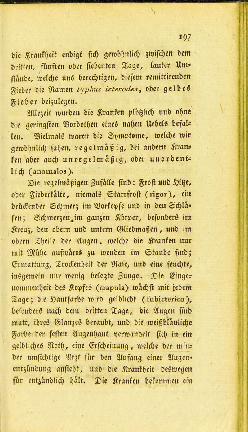 Written, funften obcr ftebcnteit Xa^e, lautcv Urns t?ant)e, wclc^c un5 bcrcd^ttgcii, bicfem rcttiittlrcnbcn giebcr bic Seamen typhus icterodes, obcr gelbeS giebcr beijulcgcn. mtht\t wurbcn bte tonfen plb^llc^ unb o^ne bic gcringjten 5Sorbotr)en cincS nafycn UcbciS bcfaU IctT» 55ielmalS xoavtxi bic ©ijmptome, it)eld)c wir gctvbMic^ fabctt, rcgclma^ ig, bet anbertt tons fen abcr rtud() unregelmtg, obcr unorbcnts lici() (anomalos). 25ie rcfjclmapigen ^uf^Kc ftnb: groft unb S^i^c, obcr gicberfaltc^ nicmalg ©tftrrfrojl (rigor), ein briirfenber ©d^mcrj im ?Sorfo^fc unb in bcit ©c^la- fen; ©c^nterjettiim ganjcn ^br^er, bcfonbcr^ im ^rcuj, ben obcrn unb untcrtt ©liebmafen, unb int obern Xbcile bcr Stugen^ mcldje bic ton!cit nur ntit 5!}?uf)e aufwartS ju ircnbcn im ©tanbc finb; ^rmattung, Xrocfenrjeit bcr 9?afc, unb cine fcud;tc, in^gemcin nur wenig belegtc ^unge. Sic binges tiommenbcit be^ ^opfcS (crapula) madEjjt mit iebem Slagc; bic 53autfarbc wirb gclblid^t (fubicterico befonber6 nad; bent brltten X%t, bic STugcn fi'nb matt, ibreS ©tanjcS hzx<x\xht, unb bic weiplaulid)c garbe bcr fcf^cn Slugcubaut t?crttjanbelt fid? in cin 9elblid)cS 3ftotb, cine ^rfd;einung, weldfjc bcr minr ber umfid)tigc 2(rjt fur ben Slnfang cincr Stugens entjimbung anft'er^t, unb bic ^rtmf^)eit begtt)cgett fur cntjunblid; balt» ^)ie ^ranfcn befommen cin