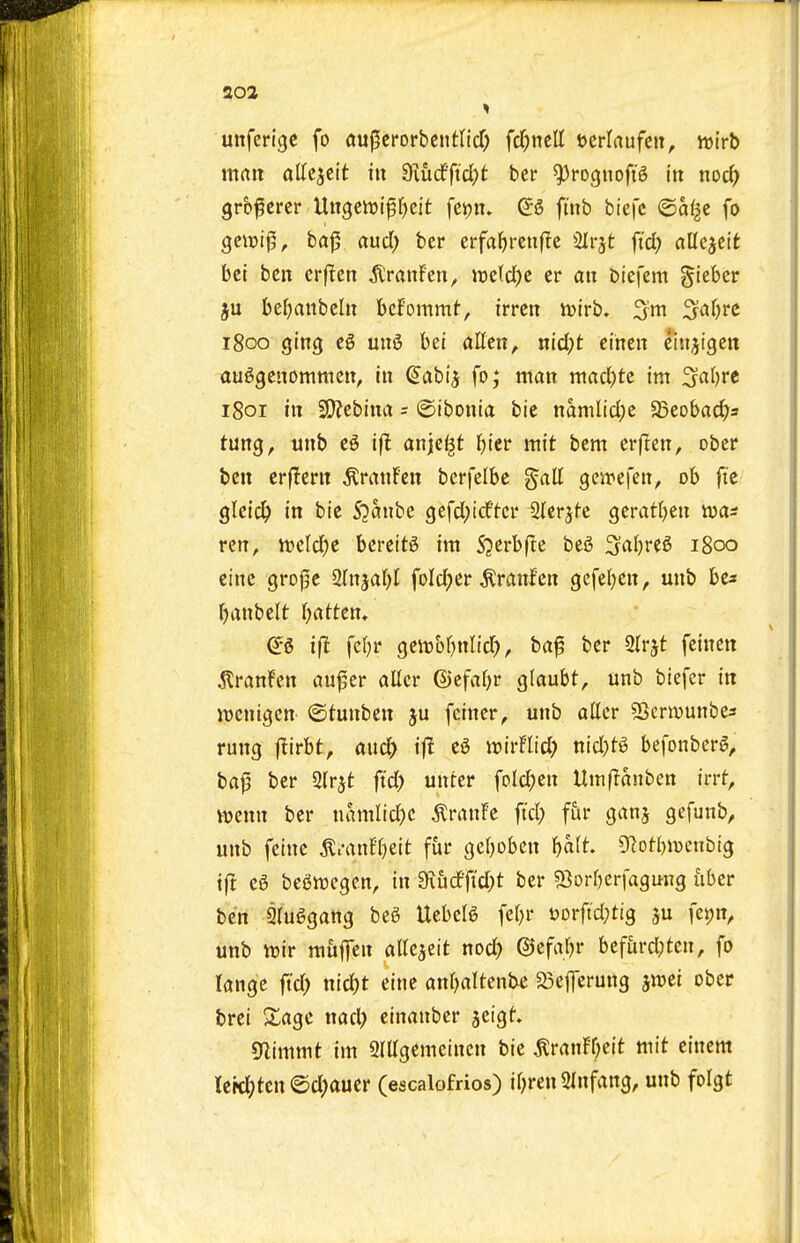 aoa unferige fo au^tmhtntVid) fd;ncll ocrlrtufett, ivi'rb man attcjcit in ^Khdfid)t ber ^rognofig in noc^) gr&fcrer Uitgcttjifr^cit fci)n. 0:6 fmb btefc ©a^e fo gciDt0, ba|5 auci; ber erfa^rcuflc SIrjt fid) aU^tit bet ben crflen ^VranFen, it)e(cl)c cr an biefem gteber ju be^)anbeln bcFommt, irren ivtrb. 3'm S^^^jrc 1800 ging eg mt6 bet alien^ nicl;t cinen eiii^igen auggenomnien, in ^abi'j fo; man macl}tc im ^al)Yt 1801 in 2}jebina = ©ibonia bie namlidpe SBeobad^s tung, unb e5 ift anje^t Jjier mit bem erflen, obcr ben erflern ^ranfen berfelbc gall geirefen, ob fie glcic^ in bie SYaixhc gcfdpidftci* Slcrjfc geratljen was rcn^ Jt>eld)e bcrett6 im S3crb(^e beg 3al}re6 1800 cine gro|3C 2lnjat)l foldjer ^ranlcn gefel^en, unb be* Ijanbelt l)atten» i(l fel^r geit)bl)nlicr?, ba^ ber 2lrjt feinen ton!en au^er allcr ©efaljr glaubt, unb biefcr in jDcnigcn ©tunben ju feiner^ unb aller 2>crwunbes rung flirbt, and) iff eg irirFlid; nid}tg befonberg, baf ber Slr^t ftd> unter foldjen Uitiflanben irrf, vwenn ber namlidK ^ranFe ftd) fiir ganj gefunb, unb fcinc ^i-anfl)eit fur geljobcn bait. D^otbiucnbtg if! eg begwegcn, in 9iiid'ftd}t ber Siorbcrfagung fiber ben giuggang beg Uebelg febr uorfid^tig ^u fetjn, unb tt)ir m6fen allcjeit nod? ©efabr befurd;ten, fo lange ftd; nid)t eine anbaltenbc 25ejTcrung ^mi ober brei Xage nad; einanbcr jeigt Sflimmt im SlUgemeincn bie ^ranFljeit mit einem leit^tcn @d)auer (escalofrios) il^ren Slnfang, unb folgt