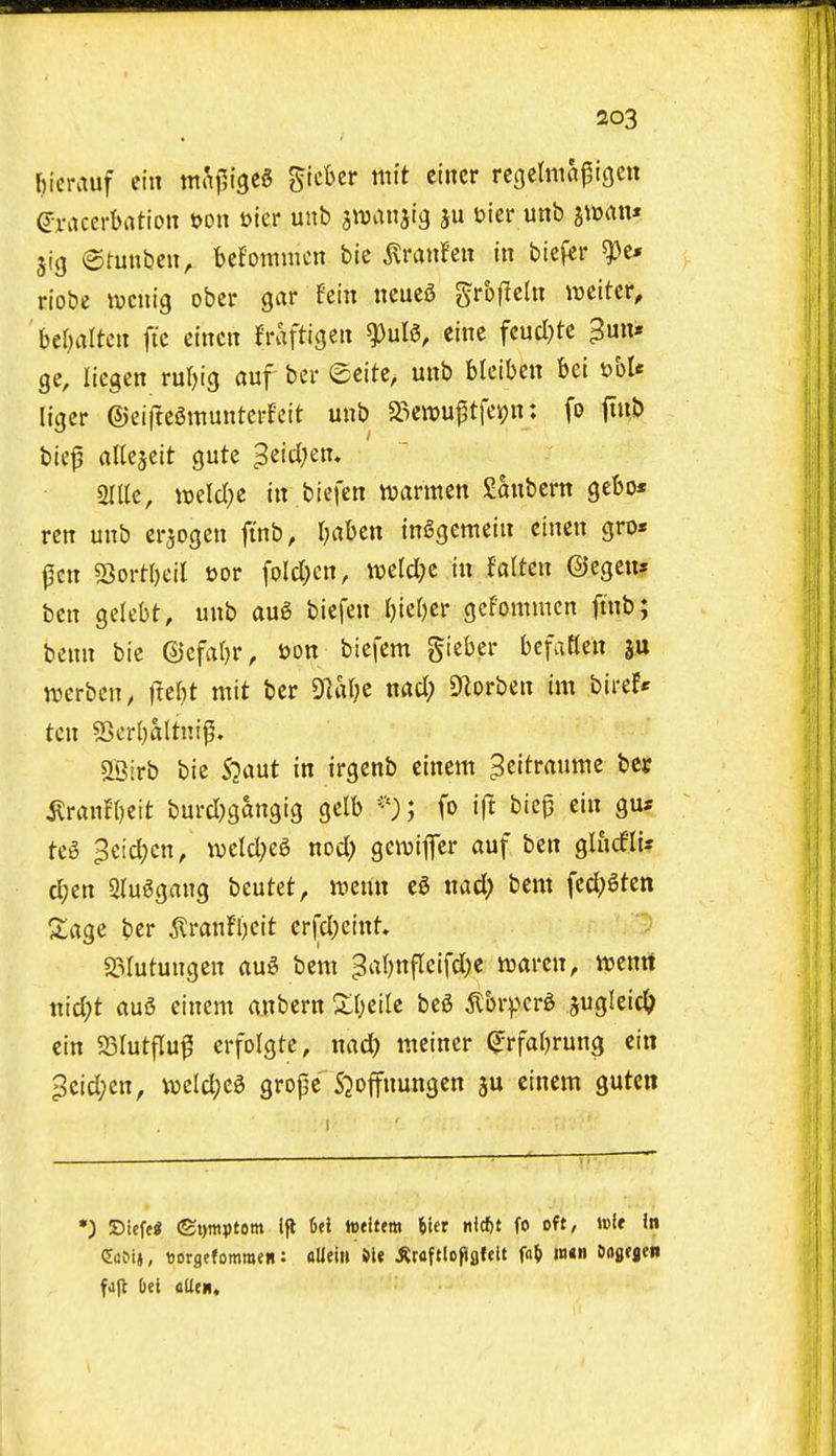 fiicrauf em mcif,\^t§ gtcbcr mit eincr rcgelmapigen (Jx-accrbation t>on mr unb stvanjtg ju bier unb ^mw* jig ©fuubcii, befommcn bie ^ranfen in bicfcr ^e* riobe lucnig ober gar fein ncucS grbftcliT wcitcr, beOaltcii fi'c cincn fraftigeii ^nU, einc fcucl^tc 3un» gc, licgen ru^ig auf ber ©cite, unb blcibcn bei t>bU ligcr (5)ei(lc6muntcrfcit unb a3ctt)Uptfci()n: fo jtub bie^ altcjeit gutc 3«'tl;en» arile, weld)e in biefen warmcn Sanbcrn gebo* rcn unb cr^ogen fi'nb, I^aben inSgemeiu cinen gro« j3cn sSortbeil t>or foId;cn, mld)z in Mtcn ©cgcu? ben gelebt, unb au6 biefen Ijiebcr gcfommcn ftnb; benn bie ©cfaf)r, t)on biefem gieber hc\aUnx werbcn, i^er)t mit ber 9]al;e nacl; 9^orben im bire!* ten 53cr()altni^. aBirb bie S^aut in irgenb cinem ^citraume bet ilranf()eit burd)gangig gelb ; fo ift biep cin gu* te§ ^cic^cn/ \vctd;e6 nod) gewifer auf ben glurfli? d;en 2(u^gang beutet, menu md) bem fed;gten S;age ber ^ran!l)eit crfdjctnt. 23lutungen au^ bem ^abnflcifdK ttjaren, voenrt md)t au6 einem anbern Zl)dlt beS ^Ibrfvcr^ 5«gIeic^^ ein 5BIutfIu^ erfolgte, wad) meiner ^rfabrung cin ^cid;en, mid)ci grope S^oifnungen ju einem guten *) 35ief<« ©tpptern Ifl 6<l toeittm Wt fo oft, toie in (5a?t», ttorgefomraen: flUein »ie ^roftlcfiflfdt f«& m«n txigfjen fujt &ei flUcii,