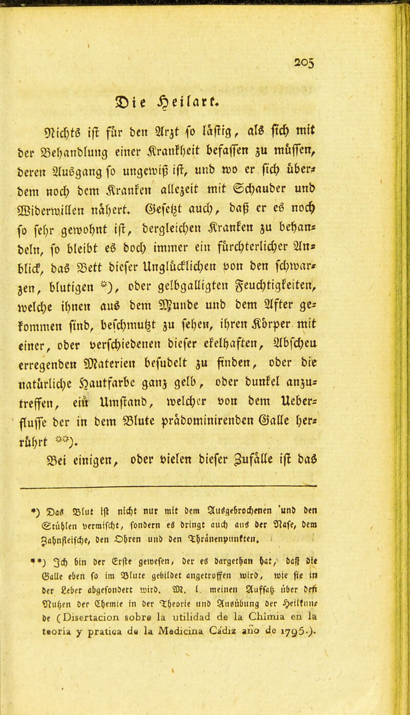 1 205 mid)U i|I f&r ben Sirjt {o lafltg, al5 ftd) ntft bcr SScfjanblung mm ^vanfijcit befafen mfifen, bcren Slu^gang fo ungctvijj ift, unb wo cr ubcr* bcm nod; bcm ^ranfen alk^cit wit ©d;auber unb SBiberwitten xialjtvU @€fc^t aucl;, bfl0 cr c6 noc^ fo fefjr gewo^nt bergletd)cn ^ranfcn ju be^an* bcin, fo bleibt bod> immcr eiu fiird;tcrlld;er 2{na blicf, ba6 25ett btefer Ungliidltd;en ijon ben fd^iwar* 3cn, blutigen *), ober gelbgaUtgten §cud)tlgfeiten, m\d)t if)ncn aug bem 5C5unbe unb bem 2Ifter ges fommen jtnb, befd)mu^t ju fe(}cn, ifjren ^brper mit ei'ncr, ober yerfd)lcb€nen biefer cFel^aftcn, Slbfdjen erregenbcn ?£f?atcricn befubclt ju ftnben, ober bic tiat&rlid;e S^autfarbc ganj gelb, ober bunfel anjus trcffen, eiiV Umjianb, weld^-r ijon bem Ucber^ fluflc ber in bem ^lutc ^rabominirenb^n ©alle ^er* 5Sel einigen, ober bielcn biefer '^nfhUi ift ba$ •) 'Da9 Sfut Ifl nic^t nur mtt 6era 3tii«,qf6rod)fnen 'unS &en (gtuMen i)erratfcf)t, fon&ern tS ftringt oucf) aiitf 6«r Slafe, Oem Jo^nfleifcfje, Oen O&ren utiS 9en ^^rdiienvnnften» **) 6in Der Crjle geicefen, Der eS Sarget^an ^at, SajJ ife ©alle eOen fo im 95(ute gebitSct dngeti'offen tuiri), wte fie in bcr fieber abgcfonSert »ir5. £0?. f. meineri Stuffufj iiOer itfi ?Ru6en Oer (EO«mte in aer t^eode un& Pliicubiing Oer ^eiKiiiu it (Disertacion sobre la utilidad de la Chlmia en la taoria y pratica de la Madicina Cadiz ano de 1795