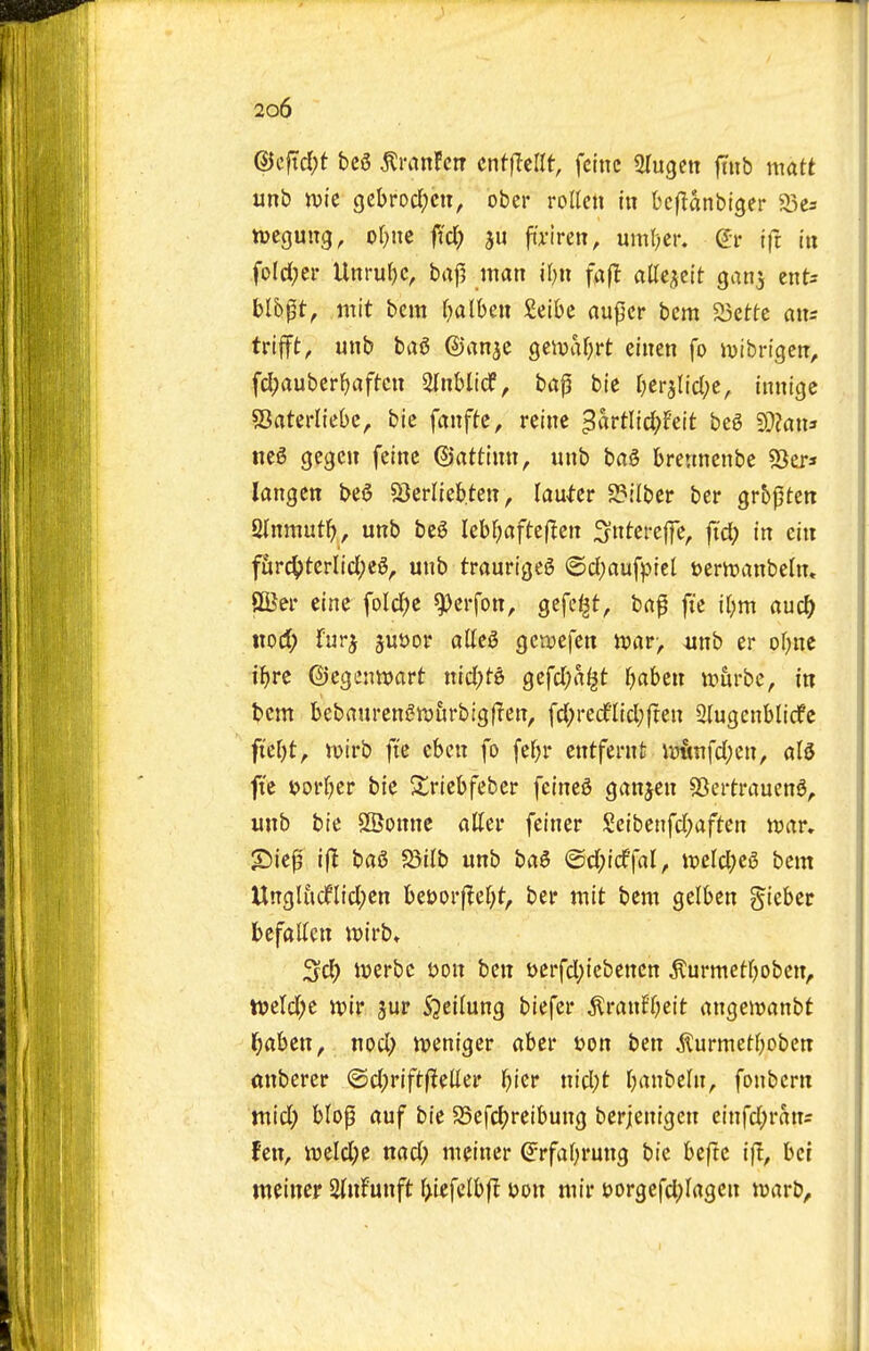 (Bcfxd)t bc6 ^ranFcrr cnfflcirt, fctnc Slugen fiiib matt unb tvic gebrocl;cn, ober roUcn in bcflanbiger a3c3 njcgung, of;nc fid() fi'riren, uml)er. (Jr ifc in foldjci* Unrul)c, baf5 man j[)tt fa(l allei^clt ganj ent= blbpt, mit bcm f^albeu £eibc aupcr bcm a3ettc aits trifft^ unb hai ©an^c geiuafirt einen fo lutbrtgen, fd)auber{)aftcn ainblicf, bap bie Oerjlid^c, tnnicjc sBatcrlfebc, bic fanffc, reine 3«i*tlid;Feit beg 9}?an5 ne6 gegcn feinc ©attinn, unb bag brenncnbc Ser* langcn beg Sjerliebten, lau^er 2?!lbcr ber gr&pten Qtnmut^, unb beg lebf^aftcflen ;5ntefeffe, fid) in cin ffir4>terlid;cg, unb traurtgeg (Sd;aufptel Jjerinanbeln, Sffier eine fold^e ^erfon, gcfe^t, ba^ fie ir;m auc^ nod; furj juijor alleg geivefen mr, mib er of;nc il^re ©cgennjart nid)t-g gefd^a^t Ijahm vomhc, in bcm bebaurengwurbigjlen, fd^redflidjften 2{ugenblicfc fieOt, mirb ft'e cbcn fo fef)r entfernfc iultnfd)en, alg fte uorljer bie ^riebfeber feineg ganjen SBertraueng^ unb bie SSonne attei- feiner Seibenfd;aften njar, S)ie|3 i|l bag Sjilb unb bag @d;i(f|al, it)eld;eg bcm Ungluclflid;cn bet)orj^ef;t, ber mit bcm gelbcn gieber befallen it)irb» Scl) itterbc t>on ben t>crfd;iebencn ^urmetfjobcn, ti>ctd;e tvir jur S^cilung biefcr ^ranff;cit angewanbt f)ahzn, nod; tveniger abcr uon ben iturmetfjoben mtbercr @d;rift|^ellei* (jtcr nid;t rjanbeln^ fonbcrn mid; blop auf bie Sefcfjreibung bcrjenigen cinfd;rans fen, ii3eld;c nad; meiner ^rfafjrung bic htfu ifl, bci meincr StnFunft f>iefclbfl t>on mir eorgcfdpfagcn njarb.